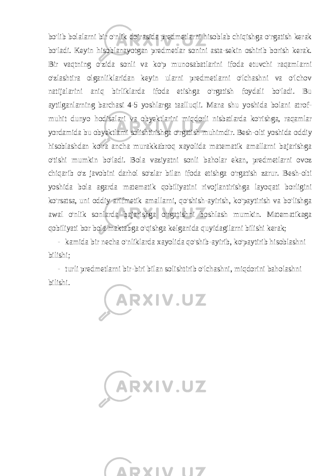 bo &#39; lib bolalarni bir o &#39; nlik doirasida predmetlarni hisoblab chiqishga o &#39; rgatish kerak bo &#39; ladi . Keyin hisoblanayotgan predmetlar sonini asta - sekin oshirib borish kerak . Bir vaqtning o &#39; zida sonli va ko &#39; p munosabatlarini ifoda etuvchi raqamlarni o &#39; zlashtira olganliklaridan keyin ularni predmetlarni o &#39; lchashni va o &#39; lchov natijalarini aniq birliklarda ifoda etishga o &#39; rgatish foydali bo &#39; ladi . Bu aytilganlarning barchasi 4-5 yoshlarga taalluqli. Mana shu yoshida bolani atrof- muhit dunyo hodisalari va obyektlarini miqdorli nisbatlarda ko&#39;rishga, raqamlar yordamida bu obyektlami solishtirishga o&#39;rgatish muhimdir. Besh-olti yoshida oddiy hisoblashdan ko&#39;ra ancha murakkabroq xayolida matematik amallarni bajarishga o&#39;tishi mumkin bo&#39;ladi. Bola vaziyatni sonli baholar ekan, predmetlarni ovoz chiqarib o&#39;z javobini darhol so&#39;zlar bilan ifoda etishga o&#39;rgatish zarur. Besh-olti yoshida bola agarda matematik qobiliyatini rivojlantirishga layoqati borligini ko&#39;rsatsa, uni oddiy arifmetik amallarni, qo&#39;shish-ayirish, ko&#39;paytirish va bo&#39;lishga awal o&#39;nlik sonlarda bajarishga o&#39;rgatishni boshlash mumkin. Matematikaga qobiliyati bor bola maktabga o&#39;qishga kelganida quyidagilarni bilishi kerak; - kamida bir necha o&#39;nliklarda xayolida qo&#39;shib-ayirib, ko&#39;paytirib hisoblashni bilishi; - turli predmetlarni bir-biri bilan solishtirib o&#39;lchashni, miqdorini baholashni bilishi. 