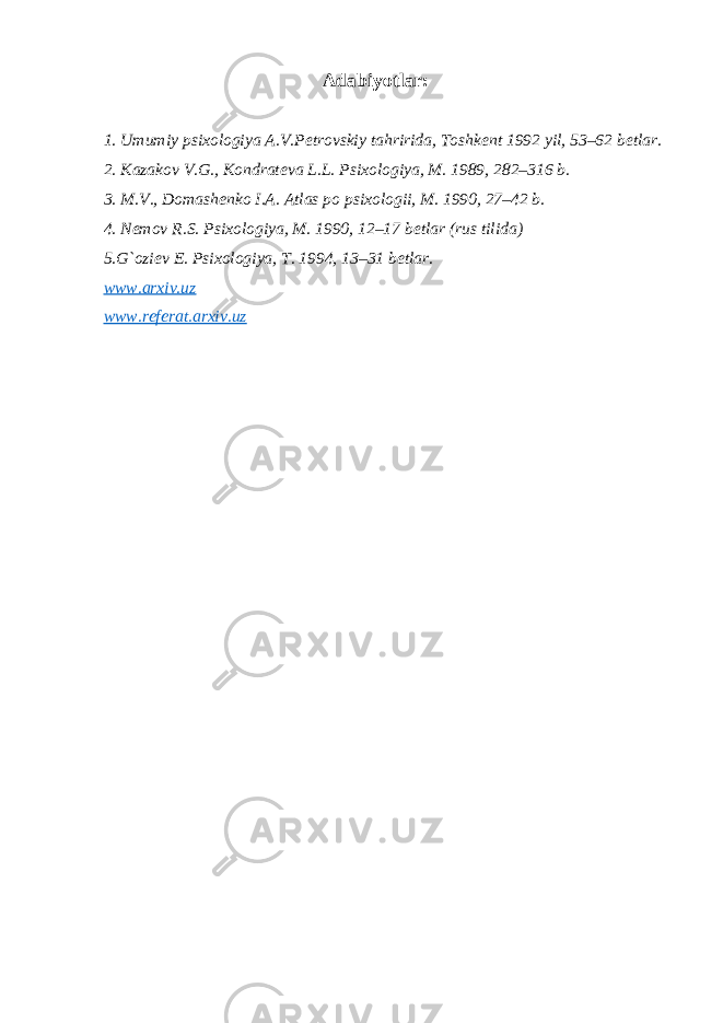  Adabiyotlar: 1. Umumiy psixologiya A.V.P е trovskiy tahririda, Toshk е nt 1992 yil, 53–62 b е tlar. 2. Kazakov V.G., Kondrat е va L.L. Psixologiya, M. 1989, 282–316 b. 3. M.V., Domash е nko I.A. Atlas po psixologii, M. 1990, 27–42 b. 4. N е mov R.S. Psixologiya, M. 1990, 12–17 b е tlar (rus tilida)   5.G`ozi е v E. Psixologiya, T. 1994, 13–31 b е tlar. www.arxiv.uz www.referat.arxiv.uz 