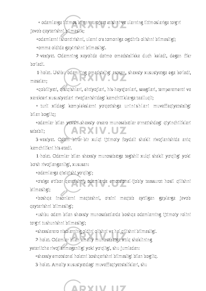 • odamlarga iltimos bilan murojaat etishni va ularning iltimoslariga to&#39;g&#39;ri javob qaytarishni bilmaslik; • odamlarni ishontirishni, ularni o&#39;z tomoniga og&#39;dirib olishni bilmasligi; • omma oldida gapirishni bilmasligi. 2- vaziyat . Odamning xayolida doimo omadsizlikka duch keladi , degan fikr bo &#39; ladi . 1-holat. Ushbu odamning omadsizligi asosan, shaxsiy xususiyatga ega bo&#39;ladi, masalan; • qobiliyati, qiziqishlari, ehtiyojlari, his-hayajonlari, sezgilari, temperamenti va xarakteri xususiyatlari rivojlanishidagi kamchiiiklarga taalluqli; • turli xildagi komplekslarni yo&#39;qotishga u r i n i s h l a r i muvaffaqiyatsizligi bilan bog&#39;liq; • odamlar bilan yaxshi shaxsiy o&#39;zaro munosabatlar o&#39;rnatishdagi qiyinchiliklari sababli; 3-vaziyat. Odam biror-bir xulqi ijtimoiy foydali shakli rivojlanishida aniq kamchilikni his etadi. 1-holat. Odamlar bilan shaxsiy munosabatga tegishli xulqi shakli yo&#39;qligi yoki bo&#39;sh rivojlanganligi, xususan: • odamlarga qiziqishi yo&#39;qligi; • o&#39;ziga e&#39;tibor qaratishni, odamlarda emotsional-ijobiy taassurot hosil qilishni bilmasligi; • boshqa insonlarni maqtashni, o&#39;zini maqtab aytilgan gaplarga javob qaytarishni bilmasligi; • ushbu odam bilan shaxsiy munosabatlarda boshqa odamlarning ijtimoiy rolini to&#39;g&#39;ri tushunishni bilmasligi; • shaxslararo nizolarning oldini olishni va hal qilishni bilmasligi. 2-holat. Odamlar bilan amaliy munosabatga xulq shaklining yetarlicha rivojlanmaganligi yoki yo&#39;qligi, shu jumladan: • shaxsiy emotsional holatni boshqarishni bilmasligi bilan bog&#39;liq. 3-holat. Amaliy xususiyatdagi muvaffaqiyatsizliklari, shu 