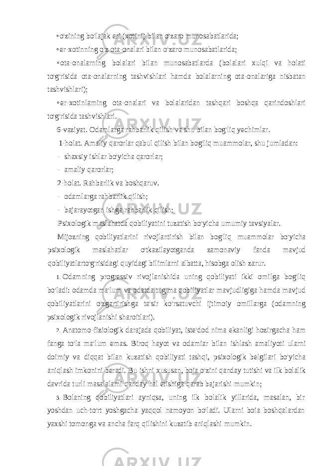 • o&#39;zining bo&#39;lajak eri (xotini) bilan o&#39;zaro munosabatlarida; • er-xotinning o&#39;z ota-onalari bilan o&#39;zaro munosabatlarida; • ota-onalarning bolalari bilan munosabatlarda (bolalari xulqi va holati to&#39;g&#39;risida ota-onalarning tashvishlari hamda bolalarning ota-onalariga nisbatan tashvishlari); • er-xotinlaming ota-onalari va bolalaridan tashqari boshqa qarindoshlari to&#39;g&#39;risida tashvishlari. 6-vaziyat. Odamlarga rahbarlik qilish va shu bilan bog&#39;liq yechimlar. 1-holat. Amaliy qarorlar qabul qilish bilan bog&#39;liq muammolar, shu jumladan: - shaxsiy ishlar bo&#39;yicha qarorlar; - amaliy qarorlar; 2-holat. Rahbarlik va boshqaruv. - odamlarga rahbarlik qilish; - bajarayotgan ishga rahbarlik qilish; Psixologik maslahatda qobiliyatini tuzatish bo &#39; yicha umumiy tavsiyalar . Mijozning qobiliyatlarini rivojlantirish bilan bog &#39; liq muammolar bo &#39; yicha psixologik maslahatlar o &#39; tkazilayotganda zamonaviy fanda mavjud qobiliyatlarto &#39; g &#39; risidagi quyidagi bilimlarni albatta , hisobga olish zarur . 1. Odamning progressiv rivojlanishida uning qobiliyati ikki omilga bog &#39; liq bo &#39; ladi : odamda ma &#39; lum va odatda tug &#39; ma qobiliyatlar mavjudligiga hamda mavjud qobiliyatlarini o &#39; zgartirishga ta &#39; sir ko &#39; rsatuvchi ijtimoiy omillarga ( odamning psixologik rivojlanishi sharoitlari ). 2. Anatomo - fiziologik darajada qobiliyat , iste &#39; dod nima ekanligi hozirgacha ham fanga to &#39; la ma &#39; lum emas . Biroq hayot va odamiar bilan ishlash amaliyoti ularni doimiy va diqqat bilan kuzatish qobiliyati tashqi , psixologik belgilari bo &#39; yicha aniqlash imkonini beradi . Bu ishni xususan , boia o &#39; zini qanday tutishi va ilk bolalik davrida turli masalalami qanday hal etishiga qarab bajarishi mumkin ; 3. Bolaning qobiliyatlari ayniqsa , uning ilk bolalik yillarida , masalan , bir yoshdan uch - to &#39; rt yoshgacha yaqqol namoyon bo &#39; ladi . Ularni boia boshqalardan yaxshi tomonga va ancha farq qilishini kuzatib aniqlashi mumkin . 