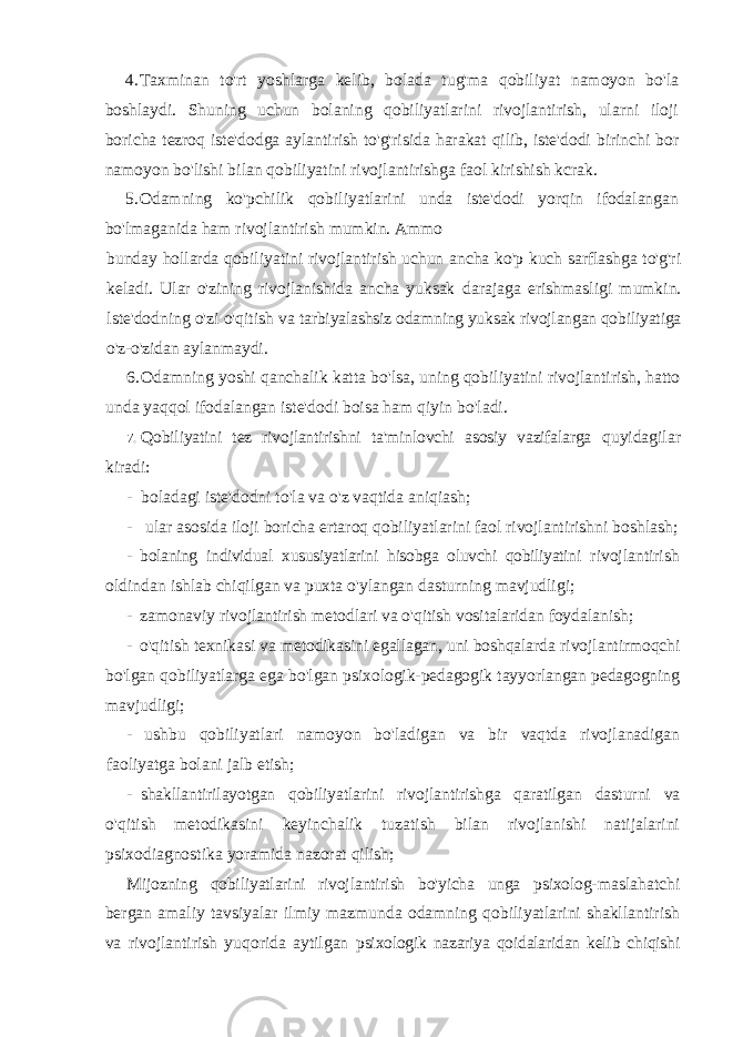 4. Taxminan to&#39;rt yoshlarga kelib, bolada tug&#39;ma qobiliyat namoyon bo&#39;la boshlaydi. Shuning uchun bolaning qobiliyatlarini rivojlantirish, ularni iloji boricha tezroq iste&#39;dodga aylantirish to&#39;g&#39;risida harakat qilib, iste&#39;dodi birinchi bor namoyon bo&#39;lishi bilan qobiliyatini rivojlantirishga faol kirishish kcrak. 5. Odamning ko&#39;pchilik qobiliyatlarini unda iste&#39;dodi yorqin ifodalangan bo&#39;lmaganida ham rivojlantirish mumkin. Ammo bunday hollarda qobiliyatini rivojlantirish uchun ancha ko&#39;p kuch sarflashga to&#39;g&#39;ri keladi. Ular o&#39;zining rivojlanishida ancha yuksak darajaga erishmasligi mumkin. lste&#39;dodning o&#39;zi o&#39;qitish va tarbiyalashsiz odamning yuksak rivojlangan qobiliyatiga o&#39;z-o&#39;zidan aylanmaydi. 6. Odamning yoshi qanchalik katta bo&#39;lsa, uning qobiliyatini rivojlantirish, hatto unda yaqqol ifodalangan iste&#39;dodi boisa ham qiyin bo&#39;ladi. 7. Qobiliyatini tez rivojlantirishni ta&#39;minlovchi asosiy vazifalarga quyidagilar kiradi: - boladagi iste&#39;dodni to&#39;la va o&#39;z vaqtida aniqiash; - ular asosida iloji boricha ertaroq qobiliyatlarini faol rivojlantirishni boshlash; - bolaning individual xususiyatlarini hisobga oluvchi qobiliyatini rivojlantirish oldindan ishlab chiqilgan va puxta o&#39;ylangan dasturning mavjudligi; - zamonaviy rivojlantirish metodlari va o&#39;qitish vositalaridan foydalanish; - o&#39;qitish texnikasi va metodikasini egallagan, uni boshqalarda rivojlantirmoqchi bo&#39;lgan qobiliyatlarga ega bo&#39;lgan psixologik-pedagogik tayyorlangan pedagogning mavjudligi; - ushbu qobiliyatlari namoyon bo&#39;ladigan va bir vaqtda rivojlanadigan faoliyatga bolani jalb etish; - shakllantirilayotgan qobiliyatlarini rivojlantirishga qaratilgan dasturni va o&#39;qitish metodikasini keyinchalik tuzatish bilan rivojlanishi natijalarini psixodiagnostika yoramida nazorat qilish; Mijozning qobiliyatlarini rivojlantirish bo&#39;yicha unga psixolog- maslahatchi bergan amaliy tavsiyalar ilmiy mazmunda odamning qobiliyatlarini shakllantirish va rivojlantirish yuqorida aytilgan psixologik nazariya qoidalaridan kelib chiqishi 