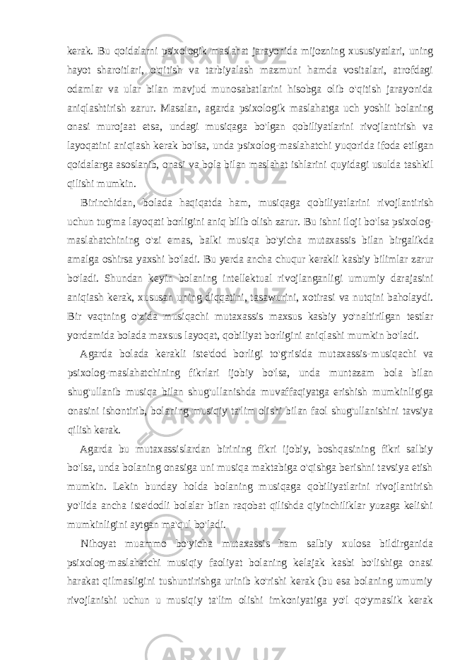 kerak. Bu qoidalarni psixologik maslahat jarayonida mijozning xususiyatlari, uning hayot sharoitlari, o&#39;qitish va tarbiyalash mazmuni hamda vositalari, atrofdagi odamlar va ular bilan mavjud munosabatlarini hisobga olib o&#39;qitish jarayonida aniqlashtirish zarur. Masalan, agarda psixologik maslahatga uch yoshli bolaning onasi murojaat etsa, undagi musiqaga bo&#39;lgan qobiliyatlarini rivojlantirish va layoqatini aniqiash kerak bo&#39;lsa, unda psixolog-maslahatchi yuqorida ifoda etilgan qoidalarga asoslanib, onasi va bola bilan maslahat ishlarini quyidagi usulda tashkil qilishi mumkin. Birinchidan, bolada haqiqatda ham, musiqaga qobiliyatlarini rivojlantirish uchun tug&#39;ma layoqati borligini aniq bilib olish zarur. Bu ishni iloji bo&#39;lsa psixolog- maslahatchining o&#39;zi emas, balki musiqa bo&#39;yicha mutaxassis bilan birgalikda amalga oshirsa yaxshi bo&#39;ladi. Bu yerda ancha chuqur kerakli kasbiy bilimlar zarur bo&#39;ladi. Shundan keyin bolaning intellektual rivojlanganligi umumiy darajasini aniqiash kerak, xususan uning diqqatini, tasawurini, xotirasi va nutqini baholaydi. Bir vaqtning o&#39;zida musiqachi mutaxassis maxsus kasbiy yo&#39;naltirilgan testlar yordamida bolada maxsus layoqat, qobiliyat borligini aniqlashi mumkin bo&#39;ladi. Agarda bolada kerakli iste&#39;dod borligi to&#39;g&#39;risida mutaxassis- musiqachi va psixolog-maslahatchining fikrlari ijobiy bo&#39;lsa, unda muntazam bola bilan shug&#39;ullanib musiqa bilan shug&#39;ullanishda muvaffaqiyatga erishish mumkinligiga onasini ishontirib, bolaning musiqiy ta&#39;lim olishi bilan faol shug&#39;ullanishini tavsiya qilish kerak. Agarda bu mutaxassislardan birining fikri ijobiy, boshqasining fikri salbiy bo&#39;lsa, unda bolaning onasiga uni musiqa maktabiga o&#39;qishga berishni tavsiya etish mumkin. Lekin bunday holda bolaning musiqaga qobiliyatlarini rivojlantirish yo&#39;lida ancha iste&#39;dodli bolalar bilan raqobat qilishda qiyinchiliklar yuzaga kelishi mumkinligini aytgan ma&#39;qul bo&#39;ladi. Nihoyat muammo bo&#39;yicha mutaxassis ham salbiy xulosa bildirganida psixolog-maslahatchi musiqiy faoliyat bolaning kelajak kasbi bo&#39;lishiga onasi harakat qilmasligini tushuntirishga urinib ko&#39;rishi kerak (bu esa bolaning umumiy rivojlanishi uchun u musiqiy ta&#39;lim olishi imkoniyatiga yo&#39;l qo&#39;ymaslik kerak 