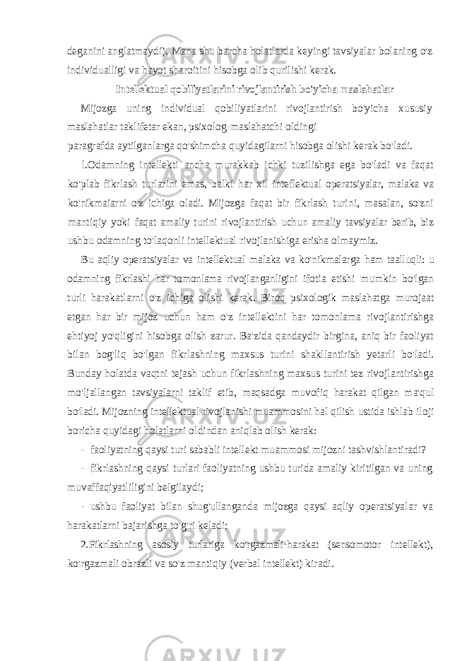 deganini anglatmaydi). Mana shu barcha holatlarda keyingi tavsiyalar bolaning o&#39;z individualligi va hayot sharoitini hisobga olib qurilishi kerak. Intellektual qobiliyatlarini rivojlantirish bo&#39;yicha maslahatlar Mijozga uning individual qobiliyatlarini rivojlantirish bo&#39;yicha xususiy maslahatlar taklifetar ekan, psixolog-maslahatchi oldingi paragrafda aytilganlarga qo&#39;shimcha quyidagilarni hisobga olishi kerak bo&#39;ladi. l.Odamning intellekti ancha murakkab ichki tuzilishga ega bo&#39;ladi va faqat ko&#39;plab fikrlash turlarini emas, balki har xil inteflektual operatsiyalar, malaka va ko&#39;nikmaiarni o&#39;z ichiga oladi. Mijozga faqat bir fikrlash turini, masalan, so&#39;zni mantiqiy yoki faqat amaliy turini rivojlantirish uchun amaliy tavsiyalar berib, biz ushbu odamning to&#39;laqonli intellektual rivojlanishiga erisha olmaymiz. Bu aqliy operatsiyalar va intellektual malaka va ko&#39;nikmalarga ham taalluqli: u odamning fikrlashi har tomonlama rivojlanganligini ifotia etishi mumkin bo&#39;lgan turli harakatlarni o&#39;z ichiga olishi kerak. Biroq psixologik maslahatga murojaat etgan har bir mijoz uchun ham o&#39;z intellektini har tomonlama rivojlantirishga ehtiyoj yo&#39;qligini hisobga olish zarur. Ba&#39;zida qandaydir birgina, aniq bir faoliyat bilan bog&#39;liq bo&#39;lgan fikrlashning maxsus turini shakllantirish yetarli bo&#39;ladi. Bunday holatda vaqtni tejash uchun fikrlashning maxsus turini tez rivojlantirishga mo&#39;ljallangan tavsiyalarni taklif etib, maqsadga muvofiq harakat qilgan ma&#39;qul bo&#39;ladi. Mijozning intellektual rivojlanishi muammosini hal qilish ustida ishlab iloji boricha quyidagi holatlarni oldindan aniqlab olish kerak: - faoliyatning qaysi turi sababli intellekt muammosi mijozni tashvishlantiradi? - fikrlashning qaysi turlari faoliyatning ushbu turida amaliy kiritilgan va uning muvaffaqiyatliligini belgilaydi; - ushbu faoliyat bilan shug&#39;ullanganda mijozga qaysi aqliy operatsiyalar va harakatlarni bajarishga to&#39;g&#39;ri keladi; 2. Fikrlashning asosiy turlariga ko&#39;rgazmali-harakat (sensomotor intellekt), ko&#39;rgazmali obrazli va so&#39;z mantiqiy (verbal intellekt) kiradi. 