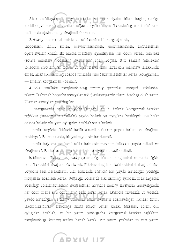 Shakllantirilayotgan aqliy harakatlar va operatsiyalar bilan bog&#39;liqliklariga kuchliroq e&#39;tibor qaratish bilan mijozda aytib o&#39;tilgan fikrlashning uch turini ham ma&#39;lum darajada amaliy rivojlantirish zarur. 3. Asosiy intellektual malaka va ko&#39;nikmaiarni turlarga ajratish, taqqoslash, tahlil, sintez, mavhumlashtirish, umumlashtirish, aniqlashtirish operatsiyalari kiradi. Bu barcha mantiqiy operatsiyalar har doim verbal intellekt (so&#39;zni mantiqiy ifodalash) rivojlanishi bilan bog&#39;liq. Shu sababli intellektni to&#39;laqonli rivojlantirish uchun bu ope ratsiya farm faqat so&#39;z mantiqiy tafakkurda emas, balki fikrlashning boshqa turlarida ham takomillashtirish kerak: ko&#39;zgazmali — amaliy, ko&#39;rgazmali - obrazli. 4. Bola intellekti rivojlanishining umumiy qonunlari mavjud. Fikrlashni takomillashtirish bo&#39;yicha tavsiyalar taklif etilayotganda ularni hisobga olish zarur. Ulardan asosiylari quyidagilar: - ontogenezda tartib bo&#39;yicha birinchi bo&#39;lib bolada ko&#39;rgazmali-harakat tafakkur (sensomotor intellekt) paydo bo&#39;ladi va rivojlana boshlaydi. Bu holat odatda bolada olti-yetti oyligidan boshlab sodir bo&#39;ladi. - tartib bo&#39;yicha ikkinchi bo&#39;lib obrazli tafakkur paydo bo&#39;ladi va rivojlana boshlaydi. Bu hoi odatda, bir yarim yoshda boshlanadi. - tartib bo &#39; yicha uchinchi bo &#39; lib bolalarda mavhum tafakkur paydo bo &#39; ladi va rivojlanadi . Bu hoi odatda taxminan uch-to&#39;rt yoshida sodir bo&#39;ladi. 5. Mana shu fikrlashning asosiy qonunlariga binoan uning turlari ketma-ketligida bola fikrlashini rivojlantirish kerak. Fikrlashning turli ko&#39;rinishlarini rivojlantirish bo&#39;yicha faol harakatlarni ular bolalarda birinchi bor paydo bo&#39;ladigan yoshiga mo&#39;ljallab boshlash kerak. Mijozga bolalarda fikrlashning ayniqsa, maktabgacha yoshdagi bolalarfikrlashini rivojlantirish bo&#39;yicha amaliy tavsiyalar berayotganda har doim mana shu qonunlarni esda tutish kerak. Birinchi navbatda bu yoshda paydo bo&#39;ladigan va tabiiy qonunlar bilan rivojlana boshlaydigan fikrlash turini takomillashtirish jarayoniga qattiq e&#39;tibor berish kerak. Masalan, bolani olti oyligidan boshlab, to bir yarim yoshigacha ko&#39;rgazmali-harakat tafakkuri rivojlanishiga ko&#39;proq e&#39;tibor berish kerak. Bir yarim yoshidan to to&#39;rt yarim 