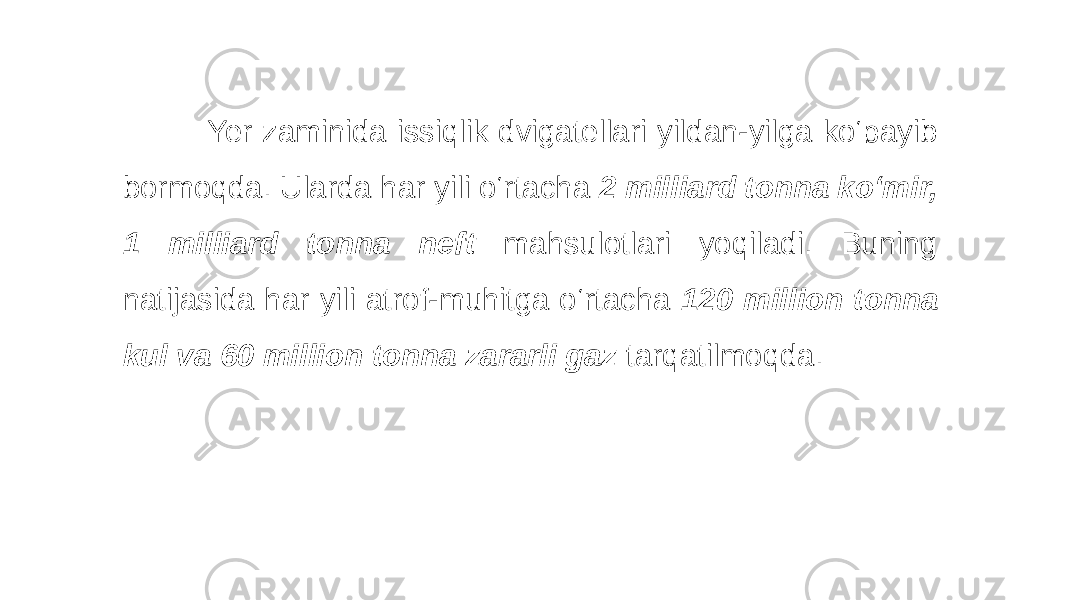  Yer zaminida issiqlik dvigatellari yildan-yilga ko‘payib bormoqda. Ularda har yili o‘rtacha 2 milliard tonna ko‘mir, 1 milliard tonna neft mahsulotlari yoqiladi. Buning natijasida har yili atrof-muhitga o‘rtacha 120 million tonna kul va 60 million tonna zararli gaz tarqatilmoqda. 