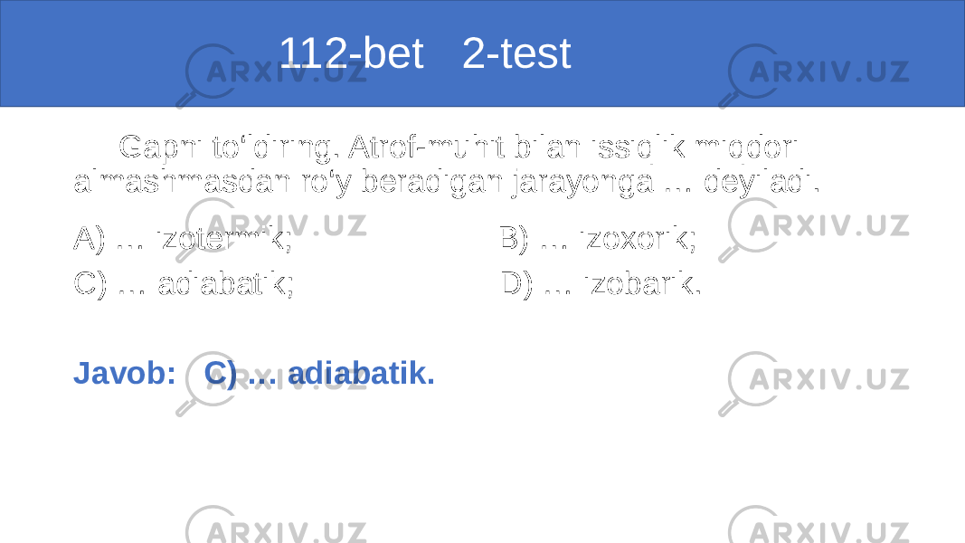  112-bet 2-test Gapni to‘ldiring. Atrof-muhit bilan issiqlik miqdori almashmasdan ro‘y beradigan jarayonga … deyiladi. A) … izotermik; B) … izoxorik; C) … adiabatik; D) … izobarik. Javob: C) … adiabatik. 