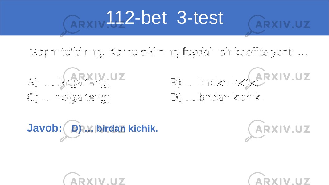  112-bet 3-test Gapni to‘ldiring. Karno siklining foydali ish koeffitsiyenti … A) … birga teng; B) … birdan katta; C) … nolga teng; D) … birdan kichik. Javob: D) … birdan kichik. 