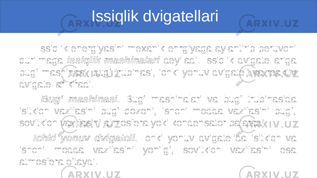  Issiqlik dvigatellari Issiqlik energiyasini mexanik enrgiyaga aylantirib beruvchi qurilmaga issiqlik mashinalari deyiladi. Issiqlik dvigatellariga bug‘ mashinasi, bug‘ trubinasi, ichki yonuv dvigateli va reaktiv dvigatellar kiradi. Bug‘ mashinasi. Bug‘ mashinalari va bug‘ trubinasida isitkich vazifasini bug‘ qozoni, ishchi modda vazifasini bug‘, sovitkich vazifasini atmosfera yoki kondensator bajaradi. Ichki yonuv dvigateli. Ichki yonuv dvigatelida isitkich va ishchi modda vazifasini yonilg‘, sovitkich vazifasini esa atmosfera o‘taydi. 