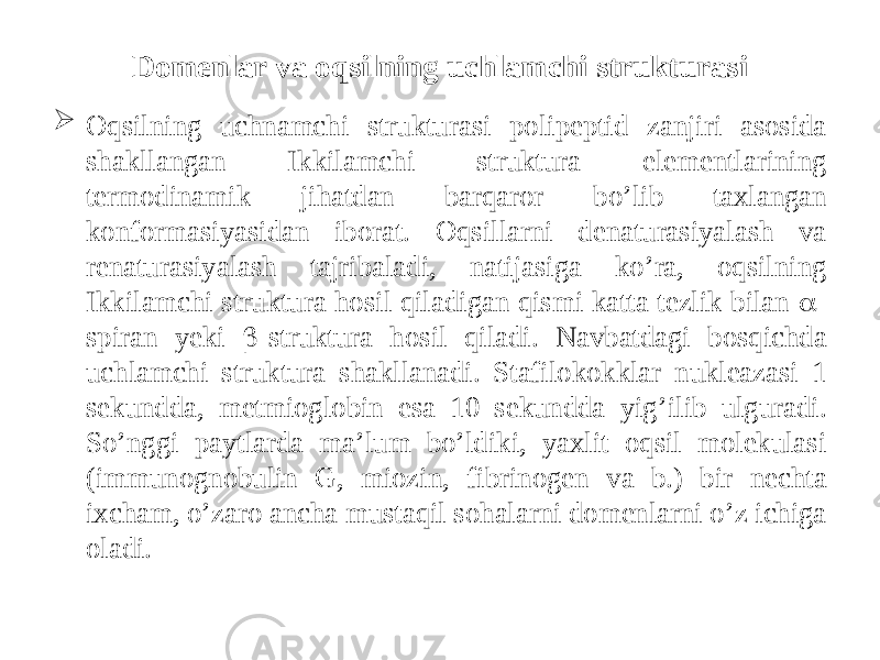 Domenlar va oqsilning uchlamchi strukturasi  Oqsilning uchnamchi strukturasi polipeptid zanjiri asosida shakllangan Ikkilamchi struktura elementlarining termodinamik jihatdan barqaror bo’lib taxlangan konformasiyasidan iborat. Oqsillarni denaturasiyalash va renaturasiyalash tajribaladi, natijasiga ko’ra, oqsilning Ikkilamchi struktura hosil qiladigan qismi katta tezlik bilan  - spiran yeki  -struktura hosil qiladi. Navbatdagi bosqichda uchlamchi struktura shakllanadi. Stafilokokklar nukleazasi 1 sekundda, metmioglobin esa 10 sekundda yig’ilib ulguradi. So’nggi paytlarda ma’lum bo’ldiki, yaxlit oqsil molekulasi (immunognobulin G, miozin, fibrinogen va b.) bir nechta ixcham, o’zaro ancha mustaqil sohalarni domenlarni o’z ichiga oladi. 