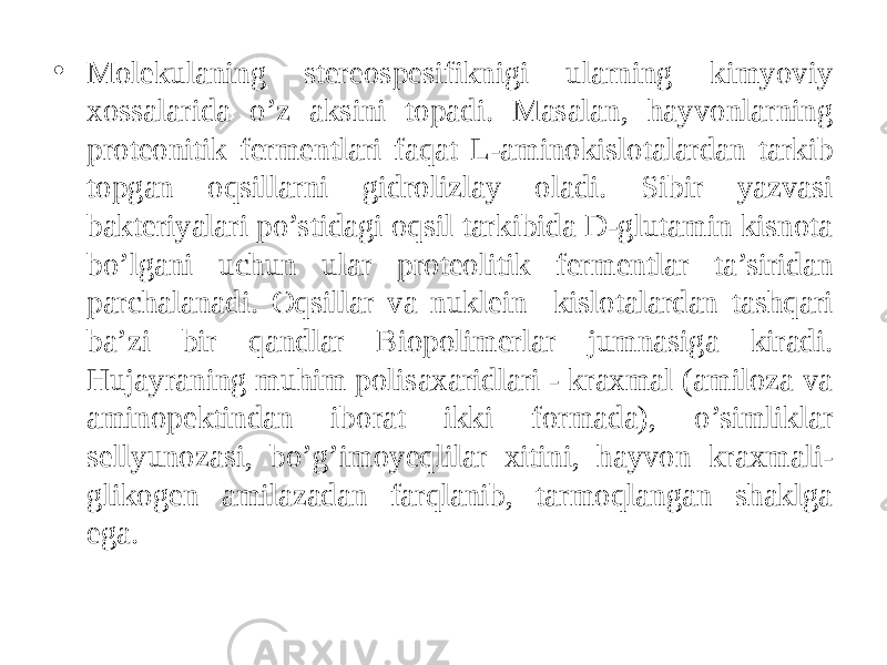 • Molekulaning stereospesifiknigi ularning kimyoviy xossalarida o’z aksini topadi. Masalan, hayvonlarning proteonitik fermentlari faqat L-aminokislotalardan tarkib topgan oqsillarni gidrolizlay oladi. Sibir yazvasi bakteriyalari po’stidagi oqsil tarkibida D-glutamin kisnota bo’lgani uchun ular proteolitik fermentlar ta’siridan parchalanadi. Oqsillar va nuklein kislotalardan tashqari ba’zi bir qandlar Biopolimerlar jumnasiga kiradi. Hujayraning muhim polisaxaridlari - kraxmal (amiloza va aminopektindan iborat ikki formada), o’simliklar sellyunozasi, bo’g’imoyeqlilar xitini, hayvon kraxmali- glikogen amilazadan farqlanib, tarmoqlangan shaklga ega. 