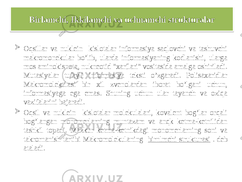  Oqsillar va nuklein kislotalar informasiya saqlovchi va tashuvchi makromonekular bo’lib, ularda informasiyaning kodlanishi, ularga mos aminokisnota, nukneotid &#34;xarflari&#34; vositasida amalga oshiriladi. Mutasiyalar tufayli informasiya teksti o’zgaradi. Polisaxaridlar Makromolekulasi bir xil zvenolardan iborat bo’lgani uchun, informasiyaga ega emas. Shuning uchun ular tayanch va oziqa vazifalarini bajaradi.  Oqsil va nuklein kislotalar molekulalari, kovalent bog’lar orqali bog’langan monomerlarning muntazam va anqk ketma-ketnilidan tashkil topadi. Mazkur ketma-ketnikdagi monomerlarning soni va takrornanish tartibi Makromolekulaning birnlmchi strukturasi . deb ataladi. Birlamchi, Ikkilamchi va uchnamchi strukturalar14 