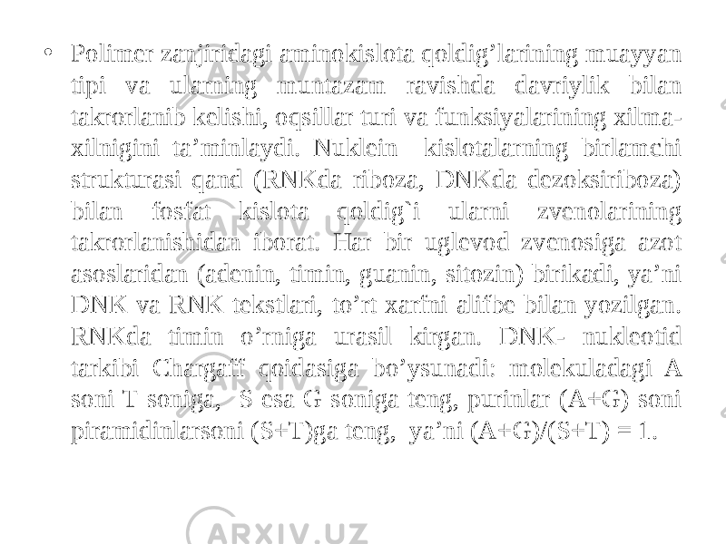 • Polimer zanjiridagi aminokislota qoldig’larining muayyan tipi va ularning muntazam ravishda davriylik bilan takrorlanib kelishi, oqsillar turi va funksiyalarining xilma- xilnigini ta’minlaydi. Nuklein kislotalarning birlamchi strukturasi qand (RNKda riboza, DNKda dezoksiriboza) bilan fosfat kislota qoldig`i ularni zvenolarining takrorlanishidan iborat. Har bir uglevod zvenosiga azot asoslaridan (adenin, timin, guanin, sitozin) birikadi, ya’ni DNK va RNK tekstlari, to’rt xarfni alifbe bilan yozilgan. RNKda timin o’rniga urasil kirgan. DNK- nukleotid tarkibi Chargaff qoidasiga bo’ysunadi: molekuladagi A soni T soniga, S esa G soniga teng, purinlar (A+G) soni piramidinlarsoni (S+T)ga teng, ya’ni (A+G)/(S+T) = 1. 