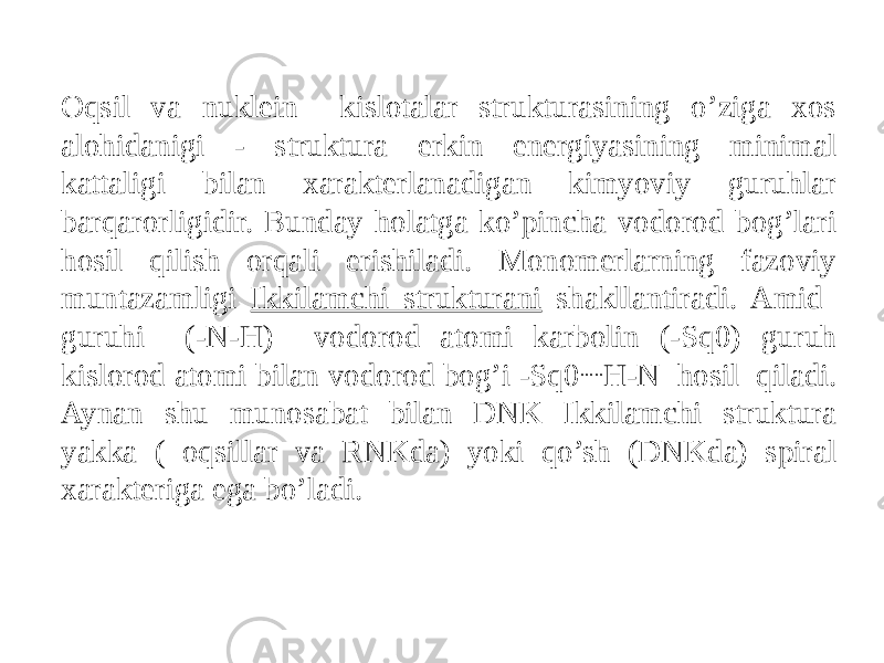 Oqsil va nuklein kislotalar strukturasining o’ziga xos alohidanigi - struktura erkin energiyasining minimal kattaligi bilan xarakterlanadigan kimyoviy guruhlar barqarorligidir. Bunday holatga ko’pincha vodorod bog’lari hosil qilish orqali erishiladi. Monomerlarning fazoviy muntazamligi Ikkilamchi strukturani shakllantiradi. Amid guruhi (-N-H) vodorod atomi karbolin (-Sq0) guruh kislorod atomi bilan vodorod bog’i -Sq0 ..... H-N hosil qiladi. Aynan shu munosabat bilan DNK Ikkilamchi struktura yakka ( oqsillar va RNKda) yoki qo’sh (DNKda) spiral xarakteriga ega bo’ladi. 