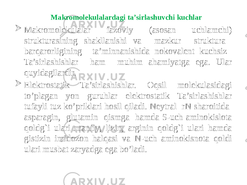  Makromolekulalar fazoviy (asosan uchlamchi) strukturasining shakllanishi va mazkur struktura barqarorligining ta’minnanishida nokovalent kuchsiz Ta’sirlashishlar ham muhim ahamiyatga ega. Ular quyidagilardir.  Elektrostatik Ta’sirlashishlar. Oqsil molekulasidagi to’plagan yon guruhlar elektrostatik Ta’sirlashishlar tufayli tuz ko’priklari hosil qiladi. Neytral rN sharoitida asparagin, glutamin qismga hamda S-uch aminokislota qoldg`i ulari manfiy, lizin, arginin qoldg`i ulari hamda gistizin imidozon halqasi va N-uch aminokisnota qoldi ulari musbat zaryadga ega bo’ladi. Makromolekulalardagi ta’sirlashuvchi kuchlar 