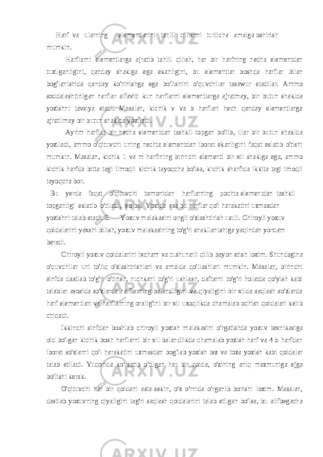 Harf va ularning elementlarini tahlil qilishni turlicha amalga oshirish mumkin. Harflarni elementlarga ajratib tahlil qilish, har bir harfning necha elementdan tuzilganligini, qanday shaklga ega ekanligini, bu elementlar boshqa harflar bilan bog&#39;lanishida qanday ko&#39;rinishga ega bo&#39;lishini o&#39;quvchilar tasawur etadilar. Ammo soddalashtirilgan harflar alfaviti kun harflarni elementlarga ajratmay, bir butun shaklda yozishni tavsiya etadi. Masalan, kichik v va b harflari hech qanday elementlarga ajratilmay bir butun shaklda yoziladi. Ayrim harflar bir necha elementdan tashkil topgan bo&#39;lib, ular bir butun shaklda yoziladi, ammo o&#39;qituvchi uning nechta elementdan iborat ekanligini faqat eslatib o&#39;tishi mumkin. Masalan, kichik 1 va m harfining birinchi elementi bir xil shaklga ega, ammo kichik harfda bitta tagi ilmoqli kichik tayoqcha bo&#39;lsa, kichik sharfida ikkita tagi imoqli tayoqcha bor. Bu yerda faqat o&#39;qituvchi tomonidan harflarning pochta elementdan tashkil topganligi eslatib o&#39;tiladi, xolos. Yozida esa bu harflar qo&#39;l harakatini uzmasdan yozishni talab etadi. 6. Yozuv malakasini ongli o&#39;zlashtirish usuli. Chiroyli yozuv qoidalarini yaxshi bilish, yozuv malakasining to&#39;g&#39;ri shakllanishiga yaqindan yordam beradi. Chiroyli yozuv qoidalarini ixcham va tushunarli qilib bayon etish lozim. Shundagina o&#39;quvchilar uni to&#39;liq o&#39;zlashtrishlari va amalda qo&#39;llashlari mumkin. Masalan, birinchi sinfda dastlab to&#39;g&#39;ri o&#39;tirish, ruchkani to&#39;g&#39;ri ushlash, daftarni to&#39;g&#39;ri holatda qo&#39;yish kabi talablar asosida so&#39;zlarda harflarning balandligini va qiyaligini bir xilda saqlash so&#39;zlarda harf elementlari va harflarning oralig&#39;ini bir xil uzoqlikda chamalab ochish qoidalari kelib chiqadi. Ikkinchi sinfdan boshlab chiroyli yozish malakasini o&#39;rgatishda yozuv texnikasiga oid bo&#39;lgan kichik bosh harflarni bir xil balandlikda chamalab yozish harf va 4-5 harfdan iborat so&#39;zlarni qo&#39;l harakatini uzmasdan bog&#39;lab yozish tez va toza yozish kabi qoidalar talab etiladi. Yuqorida ko&#39;rsatib o&#39;tilgan har bir qoida, o&#39;zining aniq mazmuniga ejga bo&#39;lishi kerak. O&#39;qituvchi har bir qoidani asta-sekin, o&#39;z o&#39;rnida o&#39;rganib borishi lozim. Masalan, dastlab yozuvning qiyaligini tag&#39;ri saqlash qoidalarini talab etilgan bo&#39;lsa, bu alifbegacha 