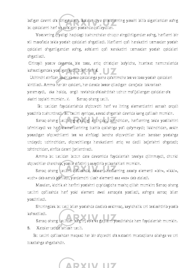 bo&#39;lgan davrni o&#39;z ichiga oladi. Bolalar qiya chiziqlarning yaxshi bilib olganlaridan so&#39;ng bu qoidalarni harf va so&#39;zlarni yozishda qo&#39;llaydilar. Yozuvning qiyaligi haqidagi tushunchalar chuqur singdirilgandan so&#39;ng, harflarni bir xil masofada tekis yozish qoidalari o&#39;rgatiladi. Harflarni qo&#39;l harakatini uzmasdan yozish qoidalari o&#39;rganilgandan so&#39;ng, so&#39;zlarni qo&#39;l xarakatini uzmasdan yozish qoidalari o&#39;rgatiladi. Chiroyli yozuv deganda biz toza, aniq chiziqlar bo&#39;yicha, husnixat namunalarida ko&#39;rsatilgandek yozilgan xatni tushunamiz. Uchinchi sinfdan boshlab esa qoidalarga yana qo&#39;shimcha tez va toza yozish qoidalari kiritiladi. Ammo har bir qoidani, har darsda bezor qiladigan darajada takrorlash yaramaydi, aks holda, ongli ravishda o&#39;zlashtirish uchun mo&#39;ljallangan qoidalar o&#39;z aksini topishi mumkin. 7. Sanoq-ohang usuli. Bu usuldan foydalanishda o&#39;qituvchi harf va lining elementlarini sanash orqali yozdirib tushuntiradi. Bu usulni ayniqsa, savod o&#39;rganish davrida keng qo&#39;llash mumkin. Sanoq-ohang usulining afzalligi shundaki, birinchidan, harflarning tekis yozilishini ta&#39;minlaydi va harf elementlarining tushib qolishiga yo&#39;l qo&#39;ymaydi; ikkinchidan, sekin yozadigan o&#39;quvchilarni tez va sinfdagi barcha o&#39;quvchilar bilan barobar yozishga undaydi; uchinchidan, o&#39;quvchilarga harakatlarni aniq va dadil bajarishni o&#39;rgatadi; to&#39;rtinchidan, sinfda darsni jonlantiradi. Ammo bu usuldan butun dars davomida foydalanish tavsiya qilinmaydi, chunki o&#39;quvchilar charchab, yozuv sifatini pasaytirib yuborishlari mumkin. Sanoq ohang usulini qo&#39;llashda, asosan, harflarning asosiy elementi «bir», «ikki», «uch» deb sanab boriladi, yordamchi ulash elementi esa «va» deb ataladi. Masalan, kichik sh harfini yozishni quyidagicha mashq qilish mumkin: Sanoq-ohang usulini qo&#39;llashda harf yoki element awal sanoqsiz yoziladi, so&#39;ngra sanoq bilan yozdiriladi. Shuningdek bu usul bilan yozishda dastlab sekinroq, keyichalik uni tezlashtirib yozib ko&#39;rsatiladi. Sanoq-ohang usulidan bo&#39;g&#39;in, so&#39;z va gaplarni yozdirishda ham foydalanish mumkin. 8. Xatolar ustida ishlash usuli. Bu usulni qo&#39;llashdan maqsad har bir o&#39;quvchi o&#39;z xatosini mustaqilona olishga va uni tuzatishga o&#39;rgatishdir. 