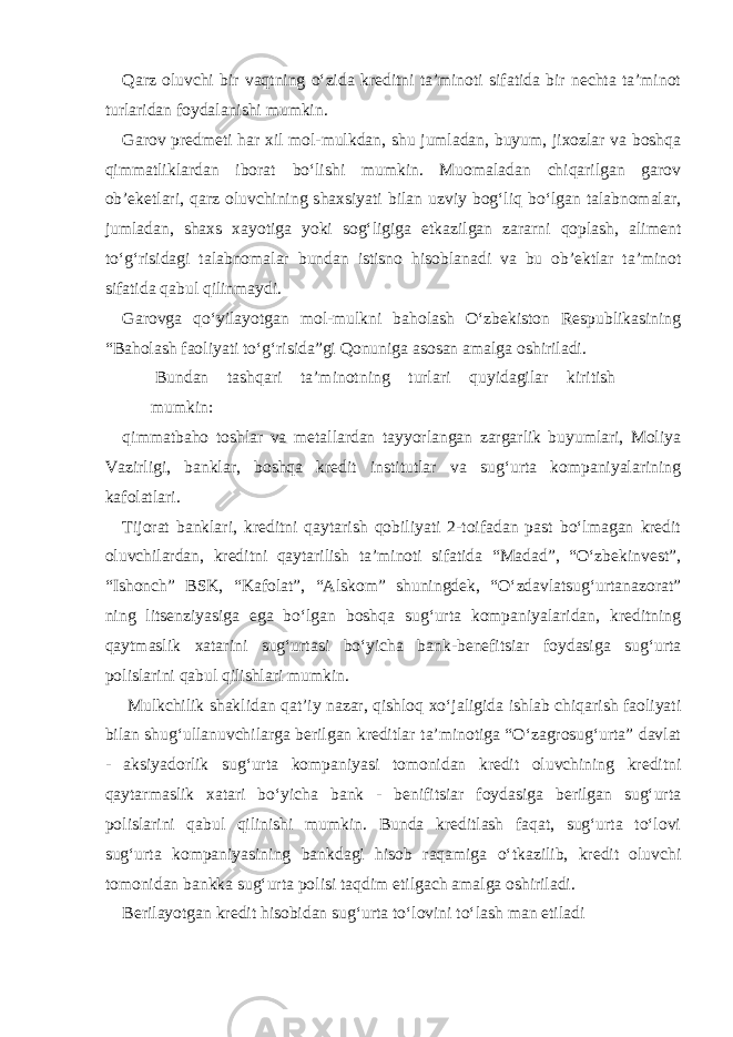 Qarz oluvchi bir vaqtning o‘zida kreditni ta’minoti sifatida bir nechta ta’minot turlaridan foydalanishi mumkin. Garov predmeti har xil mol-mulkdan, shu jumladan, buyum, jixozlar va boshqa qimmatliklardan iborat bo‘lishi mumkin. Muomaladan chiqarilgan garov ob’eketlari, qarz oluvchining shaxsiyati bilan uzviy bog‘liq bo‘lgan talabnomalar, jumladan, shaxs xayotiga yoki sog‘ligiga etkazilgan zararni qoplash, aliment to‘g‘risidagi talabnomalar bundan istisno hisoblanadi va bu ob’ektlar ta’minot sifatida qabul qilinmaydi. Garovga qo‘yilayotgan mol-mulkni baholash O‘zbekiston Respublikasining “Baholash faoliyati to‘g‘risida”gi Qonuniga asosan amalga oshiriladi. Bundan tashqari ta’minotning turlari quyidagilar kiritish mumkin: qimmatbaho toshlar va metallardan tayyorlangan zargarlik buyumlari, Moliya Vazirligi, banklar, boshqa kredit institutlar va sug‘urta kompaniyalarining kafolatlari. Tijorat banklari, kreditni qaytarish qobiliyati 2-toifadan past bo‘lmagan kredit oluvchilardan, kreditni qaytarilish ta’minoti sifatida “Madad”, “O‘zbekinvest”, “Ishonch” BSK, “Kafolat”, “Alskom” shuningdek, “O‘zdavlatsug‘urtanazorat” ning litsenziyasiga ega bo‘lgan boshqa sug‘urta kompaniyalaridan, kreditning qaytmaslik xatarini sug‘urtasi bo‘yicha bank-benefitsiar foydasiga sug‘urta polislarini qabul qilishlari mumkin. Mulkchilik shaklidan qat’iy nazar, qishloq xo‘jaligida ishlab chiqarish faoliyati bilan shug‘ullanuvchilarga berilgan kreditlar ta’minotiga “O‘zagrosug‘urta” davlat - aksiyadorlik sug‘urta kompaniyasi tomonidan kredit oluvchining kreditni qaytarmaslik xatari bo‘yicha bank - benifitsiar foydasiga berilgan sug‘urta polislarini qabul qilinishi mumkin. Bunda kreditlash faqat, sug‘urta to‘lovi sug‘urta kompaniyasining bankdagi hisob raqamiga o‘tkazilib, kredit oluvchi tomonidan bankka sug‘urta polisi taqdim etilgach amalga oshiriladi. Berilayotgan kredit hisobidan sug‘urta to‘lovini to‘lash man etiladi 