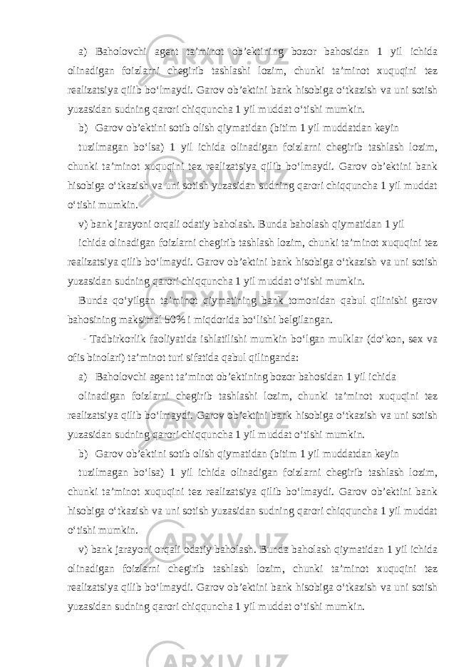 a) Baholovchi agent ta’minot ob’ektining bozor bahosidan 1 yil ichida olinadigan foizlarni chegirib tashlashi lozim, chunki ta’minot xuquqini tez realizatsiya qilib bo‘lmaydi. Garov ob’ektini bank hisobiga o‘tkazish va uni sotish yuzasidan sudning qarori chiqquncha 1 yil muddat o‘tishi mumkin. b) Garov ob’ektini sotib olish qiymatidan (bitim 1 yil muddatdan keyin tuzilmagan bo‘lsa) 1 yil ichida olinadigan foizlarni chegirib tashlash lozim, chunki ta’minot xuquqini tez realizatsiya qilib bo‘lmaydi. Garov ob’ektini bank hisobiga o‘tkazish va uni sotish yuzasidan sudning qarori chiqquncha 1 yil muddat o‘tishi mumkin. v) bank jarayoni orqali odatiy baholash. Bunda baholash qiymatidan 1 yil ichida olinadigan foizlarni chegirib tashlash lozim, chunki ta’minot xuquqini tez realizatsiya qilib bo‘lmaydi. Garov ob’ektini bank hisobiga o‘tkazish va uni sotish yuzasidan sudning qarori chiqquncha 1 yil muddat o‘tishi mumkin. Bunda qo‘yilgan ta’minot qiymatining bank tomonidan qabul qilinishi garov bahosining maksimal 50% i miqdorida bo‘lishi belgilangan. - Tadbirkorlik faoliyatida ishlatilishi mumkin bo‘lgan mulklar (do‘kon, sex va ofis binolari) ta’minot turi sifatida qabul qilinganda: a) Baholovchi agent ta’minot ob’ektining bozor bahosidan 1 yil ichida olinadigan foizlarni chegirib tashlashi lozim, chunki ta’minot xuquqini tez realizatsiya qilib bo‘lmaydi. Garov ob’ektini bank hisobiga o‘tkazish va uni sotish yuzasidan sudning qarori chiqquncha 1 yil muddat o‘tishi mumkin. b) Garov ob’ektini sotib olish qiymatidan (bitim 1 yil muddatdan keyin tuzilmagan bo‘lsa) 1 yil ichida olinadigan foizlarni chegirib tashlash lozim, chunki ta’minot xuquqini tez realizatsiya qilib bo‘lmaydi. Garov ob’ektini bank hisobiga o‘tkazish va uni sotish yuzasidan sudning qarori chiqquncha 1 yil muddat o‘tishi mumkin. v) bank jarayoni orqali odatiy baholash. Bunda baholash qiymatidan 1 yil ichida olinadigan foizlarni chegirib tashlash lozim, chunki ta’minot xuquqini tez realizatsiya qilib bo‘lmaydi. Garov ob’ektini bank hisobiga o‘tkazish va uni sotish yuzasidan sudning qarori chiqquncha 1 yil muddat o‘tishi mumkin. 