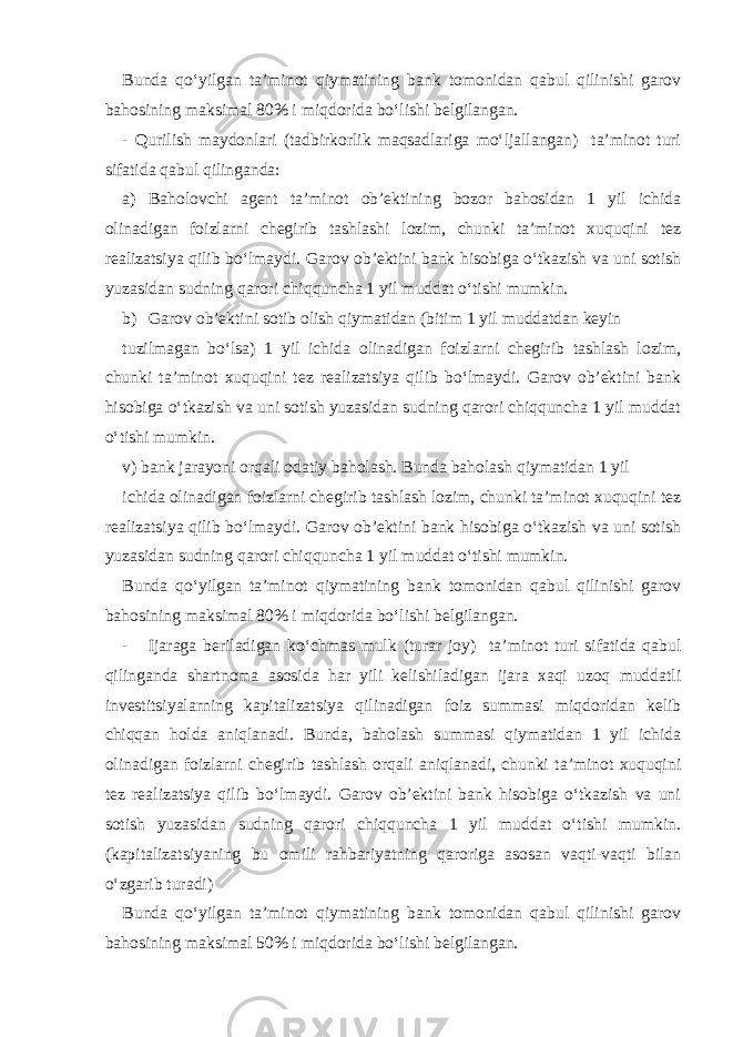 Bunda qo‘yilgan ta’minot qiymatining bank tomonidan qabul qilinishi garov bahosining maksimal 80% i miqdorida bo‘lishi belgilangan. - Qurilish maydonlari (tadbirkorlik maqsadlariga mo‘ljallangan) ta’minot turi sifatida qabul qilinganda: a) Baholovchi agent ta’minot ob’ektining bozor bahosidan 1 yil ichida olinadigan foizlarni chegirib tashlashi lozim, chunki ta’minot xuquqini tez realizatsiya qilib bo‘lmaydi. Garov ob’ektini bank hisobiga o‘tkazish va uni sotish yuzasidan sudning qarori chiqquncha 1 yil muddat o‘tishi mumkin. b) Garov ob’ektini sotib olish qiymatidan (bitim 1 yil muddatdan keyin tuzilmagan bo‘lsa) 1 yil ichida olinadigan foizlarni chegirib tashlash lozim, chunki ta’minot xuquqini tez realizatsiya qilib bo‘lmaydi. Garov ob’ektini bank hisobiga o‘tkazish va uni sotish yuzasidan sudning qarori chiqquncha 1 yil muddat o‘tishi mumkin. v) bank jarayoni orqali odatiy baholash. Bunda baholash qiymatidan 1 yil ichida olinadigan foizlarni chegirib tashlash lozim, chunki ta’minot xuquqini tez realizatsiya qilib bo‘lmaydi. Garov ob’ektini bank hisobiga o‘tkazish va uni sotish yuzasidan sudning qarori chiqquncha 1 yil muddat o‘tishi mumkin. Bunda qo‘yilgan ta’minot qiymatining bank tomonidan qabul qilinishi garov bahosining maksimal 80% i miqdorida bo‘lishi belgilangan. - Ijaraga beriladigan ko‘chmas mulk (turar joy) ta’minot turi sifatida qabul qilinganda shartnoma asosida har yili kelishiladigan ijara xaqi uzoq muddatli investitsiyalarning kapitalizatsiya qilinadigan foiz summasi miqdoridan kelib chiqqan holda aniqlanadi. Bunda, baholash summasi qiymatidan 1 yil ichida olinadigan foizlarni chegirib tashlash orqali aniqlanadi, chunki ta’minot xuquqini tez realizatsiya qilib bo‘lmaydi. Garov ob’ektini bank hisobiga o‘tkazish va uni sotish yuzasidan sudning qarori chiqquncha 1 yil muddat o‘tishi mumkin. (kapitalizatsiyaning bu omili rahbariyatning qaroriga asosan vaqti-vaqti bilan o‘zgarib turadi) Bunda qo‘yilgan ta’minot qiymatining bank tomonidan qabul qilinishi garov bahosining maksimal 50% i miqdorida bo‘lishi belgilangan. 