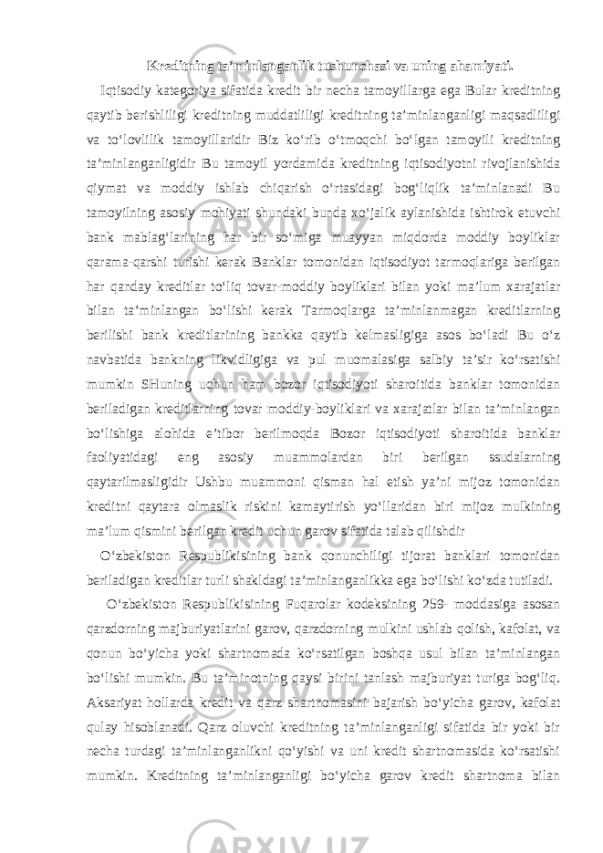 Kreditning ta’minlanganlik tushunchasi va uning ahamiyati. Iqtisodiy kategoriya sifatida kredit bir necha tamoyillarga ega Bular kreditning qaytib berishliligi kreditning muddatliligi kreditning ta’minlanganligi maqsadliligi va to‘lovlilik tamoyillaridir Biz ko‘rib o‘tmoqchi bo‘lgan tamoyili kreditning ta’minlanganligidir Bu tamoyil yordamida kreditning iqtisodiyotni rivojlanishida qiymat va moddiy ishlab chiqarish o‘rtasidagi bog‘liqlik ta’minlanadi Bu tamoyilning asosiy mohiyati shundaki bunda xo‘jalik aylanishida ishtirok etuvchi bank mablag‘larining har bir so‘miga muayyan miqdorda moddiy boyliklar qarama-qarshi turishi kerak Banklar tomonidan iqtisodiyot tarmoqlariga berilgan har qanday kreditlar to‘liq tovar-moddiy boyliklari bilan yoki ma’lum xarajatlar bilan ta’minlangan bo‘lishi kerak Tarmoqlarga ta’minlanmagan kreditlarning berilishi bank kreditlarining bankka qaytib kelmasligiga asos bo‘ladi Bu o‘z navbatida bankning likvidligiga va pul muomalasiga salbiy ta’sir ko‘rsatishi mumkin SHuning uchun ham bozor iqtisodiyoti sharoitida banklar tomonidan beriladigan kreditlarning tovar moddiy-boyliklari va xarajatlar bilan ta’minlangan bo‘lishiga alohida e’tibor berilmoqda Bozor iqtisodiyoti sharoitida banklar faoliyatidagi eng asosiy muammolardan biri berilgan ssudalarning qaytarilmasligidir Ushbu muammoni qisman hal etish ya’ni mijoz tomonidan kreditni qaytara olmaslik riskini kamaytirish yo‘llaridan biri mijoz mulkining ma’lum qismini berilgan kredit uchun garov sifatida talab qilishdir O‘zbekiston Respublikisining bank qonunchiligi tijorat banklari tomonidan beriladigan kreditlar turli shakldagi ta’minlanganlikka ega bo‘lishi ko‘zda tutiladi. O‘zbekiston Respublikisining Fuqarolar kodeksining 259- moddasiga asosan qarzdorning majburiyatlarini garov, qarzdorning mulkini ushlab qolish, kafolat, va qonun bo‘yicha yoki shartnomada ko‘rsatilgan boshqa usul bilan ta’minlangan bo‘lishi mumkin. Bu ta’minotning qaysi birini tanlash majburiyat turiga bog‘liq. Aksariyat hollarda kredit va qarz shartnomasini bajarish bo‘yicha garov, kafolat qulay hisoblanadi. Qarz oluvchi kreditning ta’minlanganligi sifatida bir yoki bir necha turdagi ta’minlanganlikni qo‘yishi va uni kredit shartnomasida ko‘rsatishi mumkin. Kreditning ta’minlanganligi bo‘yicha garov kredit shartnoma bilan 