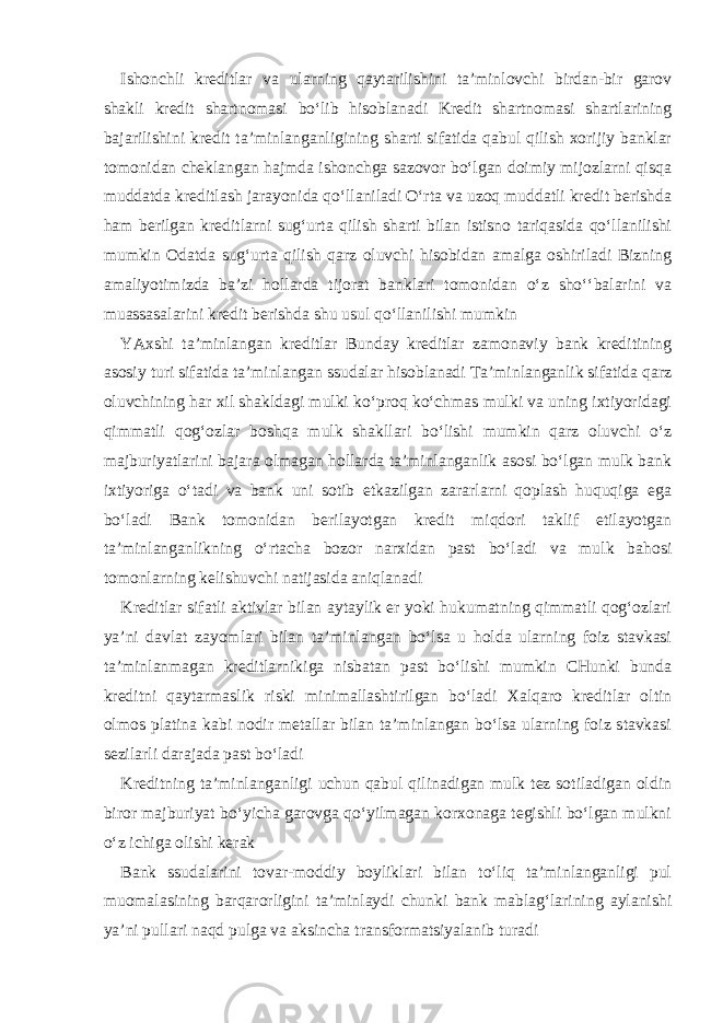 Ishonchli kreditlar va ularning qaytarilishini ta’minlovchi birdan-bir garov shakli kredit shartnomasi bo‘lib hisoblanadi Kredit shartnomasi shartlarining bajarilishini kredit ta’minlanganligining sharti sifatida qabul qilish xorijiy banklar tomonidan cheklangan hajmda ishonchga sazovor bo‘lgan doimiy mijozlarni qisqa muddatda kreditlash jarayonida qo‘llaniladi O‘rta va uzoq muddatli kredit berishda ham berilgan kreditlarni sug‘urta qilish sharti bilan istisno tariqasida qo‘llanilishi mumkin Odatda sug‘urta qilish qarz oluvchi hisobidan amalga oshiriladi Bizning amaliyotimizda ba’zi hollarda tijorat banklari tomonidan o‘z sho‘‘balarini va muassasalarini kredit berishda shu usul qo‘llanilishi mumkin YAxshi ta’minlangan kreditlar Bunday kreditlar zamonaviy bank kreditining asosiy turi sifatida ta’minlangan ssudalar hisoblanadi Ta’minlanganlik sifatida qarz oluvchining har xil shakldagi mulki ko‘proq ko‘chmas mulki va uning ixtiyoridagi qimmatli qog‘ozlar boshqa mulk shakllari bo‘lishi mumkin qarz oluvchi o‘z majburiyatlarini bajara olmagan hollarda ta’minlanganlik asosi bo‘lgan mulk bank ixtiyoriga o‘tadi va bank uni sotib etkazilgan zararlarni qoplash huquqiga ega bo‘ladi Bank tomonidan berilayotgan kredit miqdori taklif etilayotgan ta’minlanganlikning o‘rtacha bozor narxidan past bo‘ladi va mulk bahosi tomonlarning kelishuvchi natijasida aniqlanadi Kreditlar sifatli aktivlar bilan aytaylik er yoki hukumatning qimmatli qog‘ozlari ya’ni davlat zayomlari bilan ta’minlangan bo‘lsa u holda ularning foiz stavkasi ta’minlanmagan kreditlarnikiga nisbatan past bo‘lishi mumkin CHunki bunda kreditni qaytarmaslik riski minimallashtirilgan bo‘ladi Xalqaro kreditlar oltin olmos platina kabi nodir metallar bilan ta’minlangan bo‘lsa ularning foiz stavkasi sezilarli darajada past bo‘ladi Kreditning ta’minlanganligi uchun qabul qilinadigan mulk tez sotiladigan oldin biror majburiyat bo‘yicha garovga qo‘yilmagan korxonaga tegishli bo‘lgan mulkni o‘z ichiga olishi kerak Bank ssudalarini tovar-moddiy boyliklari bilan to‘liq ta’minlanganligi pul muomalasining barqarorligini ta’minlaydi chunki bank mablag‘larining aylanishi ya’ni pullari naqd pulga va aksincha transformatsiyalanib turadi 