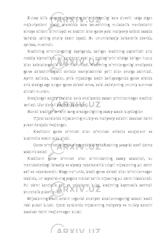 Xulosa kilib aytganda, kreditning ta’minlanganligi karz oluvchi uziga olgan majburiyatlarni buzish sharoitida karz beruvchining mulkdorlik manfaatlarini ximoya kilishni ta’minlaydi va kreditni biror garov yoki moliyaviy kafolat asosida berishda uzining amaliy aksini topadi. Bu umumiktisodiy barkarorlik davrida, ayniksa, muximdir. Kreditning ta’minlanganligi deyilganda, berilgan kreditning qaytarilishi aniq moddiy kiymatliklar, pul xarajatlari yoki pul mablag‘larini olishga bo‘lgan huquq bilan kafolatlanganlik bulishi tushuniladi. Kreditning ta’minlanganligi amaliyotda garov ob’ektini tegishli tartibda rasmiylashtirish yo‘li bilan amalga oshiriladi. Ayrim xollarda, masalan, yirik mijozlarga kredit berilayotganida garov sifatida anik shaklga ega bulgan garov ob’ekti emas, balki aktivlarning umumiy summasi olinishi mumkin. Rivojlangan xorijiy davlatlar bank amaliyotida asosan ta’minlanmagan kreditlar beriladi. Ular blankli kreditlar deb ataladi. Blankli kreditlar berishni keng tarkalganligining asosiy sababi kuyidagilar: - Tijorat banklarida mijozlarning mulkiy va moliyaviy xolatini baxolash tizimi yukori darajada rivojlangan. - Kreditlarni garov ta’minoti bilan ta’minlash ortikcha xarajatlarni va kushimcha vaktni talab kiladi. - Garov ta’minoti sifatida olingan ob’ektlar baXosining pasayish xavfi doimo sakalnib koladi Kreditlarni garov ta’minoti bilan ta’minlashning asosiy sababilari, bu mamlakatlardagi iktisodiy va siyosiy nobarkarorlik tufayli mijozlarning pul okimi zaif va nobarkarordir. Bizga ma’lumki, kredit garov ob’ekti bilan ta’minlanmagan takdirda, uni kaytarishning yagona manbai bo‘lib mijozning pul okimi hisoblanadi. Pul okimi kanchalik zaif va nobarkaror bulsa, kreditning kaytmaslik extimoli shunchalik yukori buladi. Mijozlarning kredit tarixini urganish amaliyoti shakllanmaganligi sababli kredit riski yukori buladi. tijorat banklarida mijozlarning moliyaviy va mulkiy xolatini baxolash tizimi rivojlanmagan buladi. 