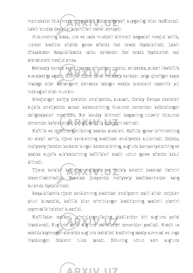 mamlakatlar Hukumatlarining defolt Xolatlariga yo‘l kuyganligi bilan izoXlanadi. Lekin bunday davlatlar kupchilikni tashkil etmaydi. Hukumatning kiska, urta va uzok muddatli kimmatli kogozlari mavjud bo‘lib, ulardan kreditlar olishda garov sifatida faol tarzda foydalaniladi. Lekin O‘zbekiston Respublikasida ushbu ob’ektdan faol tarzda foydalanish real shartsharoiti mavjud emas. Markaziy bankda kayta hisobga olinadigan tratalar, shubxasiz, yukori likvidlilik xususiyatiga egadir. CHunki tijorat banki markaziy bankdan uziga ajratilgan kayta hisobga olish kontengenti doirasida istalgan vaktda taratalarni topshirib pul mablaglari olish mumkin. Rivojlangan xorijiy davlatlar amaliyotida, xususan, Garbiy Evropa davlatlari xujalik amaliyotida sanoat korxonalrining Hukumat tomonidan kafolatlangan obligatsiyalari mavjuddir. Xar kanday kimmatli kogozning tulovini Hukumat tomonidan kafolatlanishi uning likvidlilik darajasini oshiradi. Kafillik va ta’minlanganlikning boshka shakllari. Kafillik garov ta’minotining bir shakli bo‘lib, tijorat banklarining kreditlash amaliyotida kullaniladi. Odatda, moliyaviy jixatdan barkaror bulgan korxonalarning, sug‘urta kompaniyalarining va boshka xujalik sub’ektlarining kafilliklari kredit uchun garov sifatida kabul kilinadi. Tijorat banklari kafilning moliyaviy va mulkiy xolatini baxolash tizimini takomillashtiradilar. Baxolash jarayonida moliyaviy koefitsientlardan keng kulamda foydalaniladi. Respublikamiz tijorat banklarining kreditlash amaliyotini taxlil kilish natijalari shuni kursatdiki, kafillik bilan ta’minlangan kreditlarning sezilarli qismini qaytmaslik holatlari kuzatildi. Kafillikdan tashkari, ta’minlanganlikning shakllaridan biri sug‘urta polisi hisoblanadi. Sug‘urta polisi sug‘urta tashkilotlari tomonidan yoziladi. Kredit uz vaktida kaytmagan sharoitda sug‘urta tashkiloti kreditning asosiy summasi va unga hisoblangan foizlarni tulab beradi. SHuning uchun xam sug‘urta 