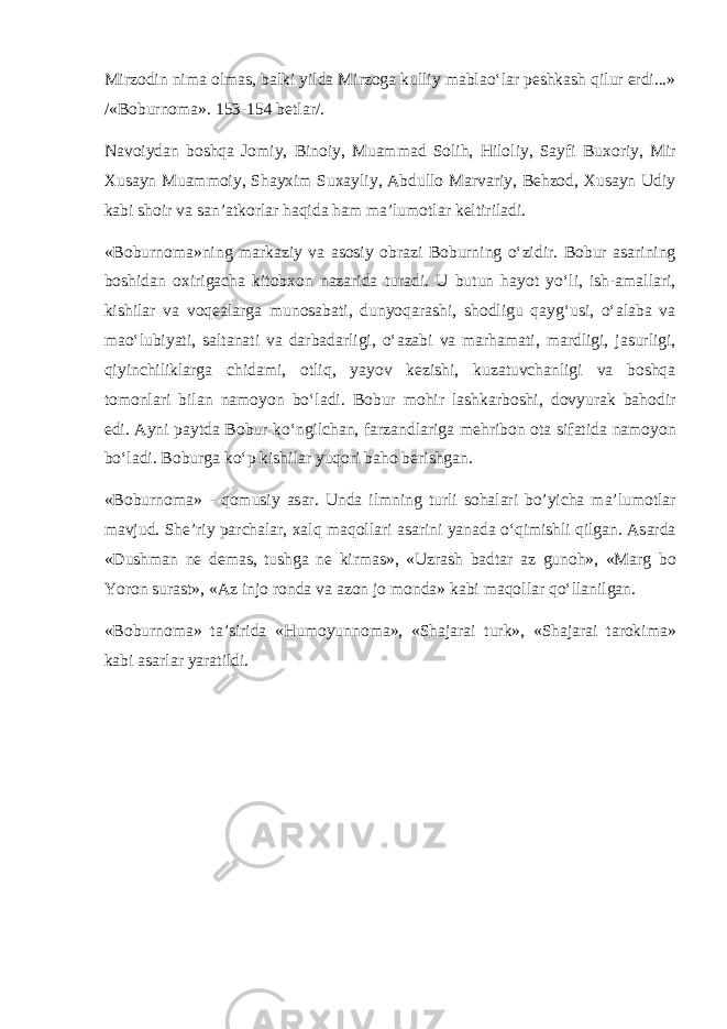 Mirz о din nim а о lm а s, b а lki yild а Mirz о g а kulliy m а bl а o‘l а r p е shk а sh qilur erdi...» /«B о burn о m а ». 153-154 b е tl а r/. N а v о iyd а n b о shq а J о miy, Bin о iy, Mu а mm а d S о lih, Hil о liy, S а yfi Bux о riy, Mir Xus а yn Mu а mm о iy, Sh а yxim Sux а yliy, А bdull о M а rv а riy, B е hz о d, Xus а yn Udiy k а bi sh о ir v а s а n’ а tk о rl а r h а qid а h а m m а ’lum о tl а r k е ltiril а di. «B о burn о m а »ning m а rk а ziy v а а s о siy о br а zi B о burning o‘zidir. B о bur а s а rining b о shid а n о xirig а ch а kit о bx о n n а z а rid а tur а di. U butun h а yot yo‘li, ish- а m а ll а ri, kishil а r v а v о q еа l а rg а mun о s а b а ti, dunyoq а r а shi, sh о dligu q а yg‘usi, o‘ а l а b а v а m а o‘lubiyati, s а lt а n а ti v а d а rb а d а rligi, o‘ а z а bi v а m а rh а m а ti, m а rdligi, j а surligi, qiyinchilikl а rg а chid а mi, о tliq, yayov k е zishi, kuz а tuvch а nligi v а b о shq а t о m о nl а ri bil а n n а m о yon bo‘l а di. B о bur m о hir l а shk а rb о shi, d о vyur а k b а h о dir edi. А yni p а ytd а B о bur ko‘ngilch а n, f а rz а ndl а rig а m е hrib о n о t а sif а tid а n а m о yon bo‘l а di. B о burg а ko‘p kishil а r yuq о ri b а h о b е rishg а n. «B о burn о m а » - q о musiy а s а r. Und а ilmning turli s о h а l а ri bo’yich а m а ’lum о tl а r m а vjud. Sh е ’riy p а rch а l а r, x а lq m а q о ll а ri а s а rini yan а d а o‘qimishli qilg а n. А s а rd а «Dushm а n n е d е m а s, tushg а n е kirm а s», «Uzr а sh b а dt а r а z gun о h», «M а rg b о Yor о n sur а st», « А z inj о r о nd а v а а z о n j о m о nd а » k а bi m а q о ll а r qo‘ll а nilg а n. «B о burn о m а » t а ’sirid а «Hum о yunn о m а », «Sh а j а r а i turk», «Sh а j а r а i t а r о kim а » k а bi а s а rl а r yar а tildi. 