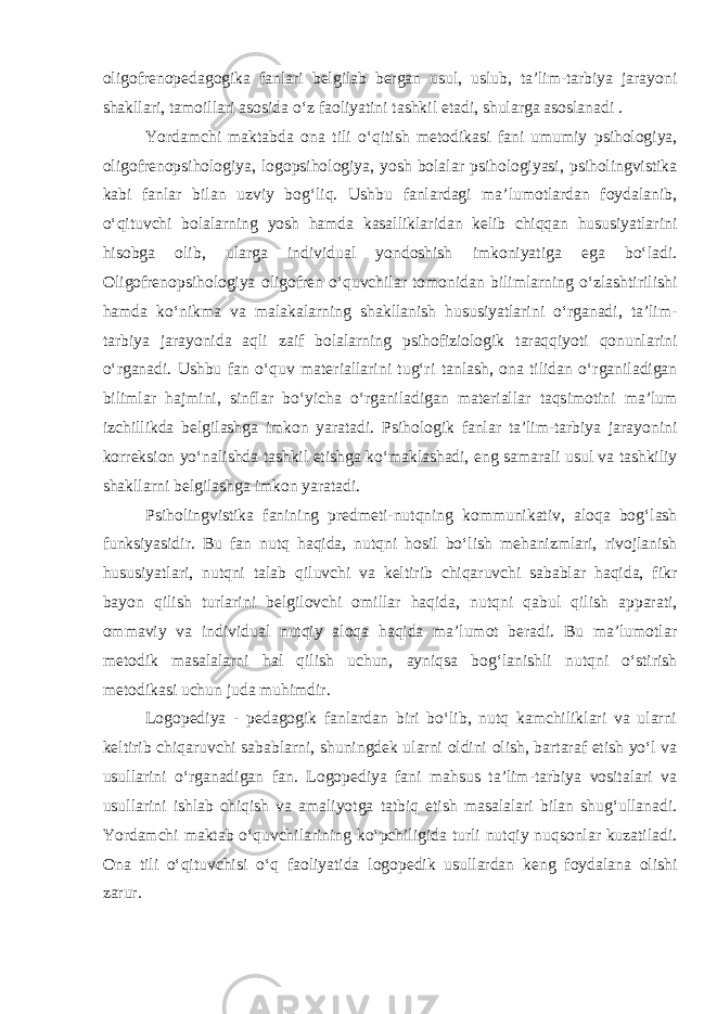 oligofrenopedagogika fanlari belgilab bergan usul, uslub, ta’lim-tarbiya jarayoni shakllari, tamoillari asosida o‘z faoliyatini tashkil etadi, shularga asoslanadi . Yordamchi maktabda ona tili o‘qitish metodikasi fani umumiy psihologiya, oligofrenopsihologiya, logopsihologiya, yosh bolalar psihologiyasi, psiholingvistika kabi fanlar bilan uzviy bog‘liq. Ushbu fanlardagi ma’lumotlardan foydalanib, o‘qituvchi bolalarning yosh hamda kasalliklaridan kelib chiqqan hususiyatlarini hisobga olib, ularga individual yondoshish imkoniyatiga ega bo‘ladi. Oligofrenopsihologiya oligofren o‘quvchilar tomonidan bilimlarning o‘zlashtirilishi hamda ko‘nikma va malakalarning shakllanish hususiyatlarini o‘rganadi, ta’lim- tarbiya jarayonida aqli zaif bolalarning psihofiziologik taraqqiyoti qonunlarini o‘rganadi. Ushbu fan o‘quv materiallarini tug‘ri tanlash, ona tilidan o‘rganiladigan bilimlar hajmini, sinflar bo‘yicha o‘rganiladigan materiallar taqsimotini ma’lum izchillikda belgilashga imkon yaratadi. Psihologik fanlar ta’lim-tarbiya jarayonini korreksion yo‘nalishda tashkil etishga ko‘maklashadi, eng samarali usul va tashkiliy shakllarni belgilashga imkon yaratadi. Psiholingvistika fanining predmeti-nutqning kommunikativ, aloqa bog‘lash funksiyasidir. Bu fan nutq haqida, nutqni hosil bo‘lish mehanizmlari, rivojlanish hususiyatlari, nutqni talab qiluvchi va keltirib chiqaruvchi sabablar haqida, fikr bayon qilish turlarini belgilovchi omillar haqida, nutqni qabul qilish apparati, ommaviy va individual nutqiy aloqa haqida ma’lumot beradi. Bu ma’lumotlar metodik masalalarni hal qilish uchun, ayniqsa bog‘lanishli nutqni o‘stirish metodikasi uchun juda muhimdir. Logopediya - pedagogik fanlardan biri bo‘lib, nutq kamchiliklari va ularni keltirib chiqaruvchi sabablarni, shuningdek ularni oldini olish, bartaraf etish yo‘l va usullarini o‘rganadigan fan. Logopediya fani mahsus ta’lim-tarbiya vositalari va usullarini ishlab chiqish va amaliyotga tatbiq etish masalalari bilan shug‘ullanadi. Yordamchi maktab o‘quvchilarining ko‘pchiligida turli nutqiy nuqsonlar kuzatiladi. Ona tili o‘qituvchisi o‘q faoliyatida logopedik usullardan keng foydalana olishi zarur. 