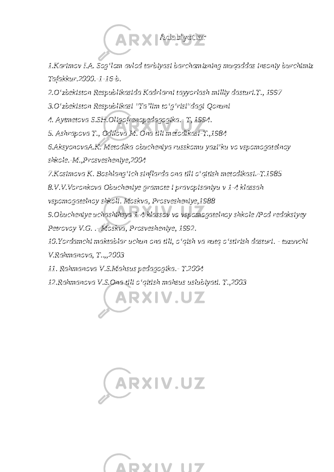  Adabiyotlar 1.Karimov I.A. Sog‘lom avlod tarbiyasi barchamizning muqaddas insoniy burchimiz Tafakkur.2000.-1-16-b. 2.O‘zbekiston Respublikasida Kadrlarni tayyorlash milliy dasturi.T., 1997 3.O‘zbekiston Respublikasi &#34;Ta’lim to‘g‘risi&#34;dagi Qonuni 4. Aytmetova S.SH.Oligofrenopedagogika.- T, 1994. 5. Ashrapova T., Odilova M. Ona tili metodikasi-T.,1984 6.AksyonovaA.K. Metodika obucheniya russkomu yazi‘ku vo vspomogatelnoy shkole.-M.,Prosvesheniye,2004 7.Kosimova K. Boshlang‘ich sinflarda ona tili o‘qitish metodikasi .- T.1985 8.V.V.Voronkova Obucheniye gramote i pravopisaniyu v 1-4 klassah vspomogatelnoy shkoli. Moskva, Prosvesheniye,1988 9.Obucheniye uchashihsya 1-4 klassov vo vspomogatelnoy shkole /Pod redaksiyey Petrovoy V.G. .- Moskva, Prosvesheniye, 1992. 10.Yordamchi maktablar uchun ona tili, o‘qish va nutq o‘stirish dasturi. - tuzuvchi V.Rahmanova, T..,,2003 11. Rahmanova V.S.Mahsus pedagogika.- T.2004 12.Rahmanova V.S.Ona tili o‘qitish mahsus uslubiyati. T.,2003 