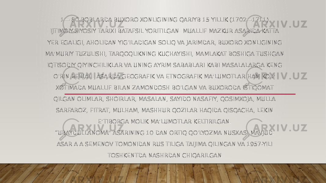 1— 80-BOBLARDA BUXORO XONLIGINING QARIYB 15 YILLIK (1702—1711) IJTIMOIY-SIYOSIY TARIXI BATAFSIL YORITILGAN. MUALLIF MAZKUR ASARIDA KATTA YER EGALIGI, AHOLIDAN YIG&#39;ILADIGAN SOLIQ VA JARIMDAR, BUXORO XONLIGINING MA’MURIY TUZULISHI, TARQOQLIKNING KUCHAYISHI, MAMLAKAT BOSHIGA TUSHGAN IQTISODIY QIYINCHILIKLAR VA UNING AYRIM SABABLARI KABI MASALALARGA KENG O&#39;RIN ЬЕЩАП. ASARDA GEOGRAFIK VA ETNOGRAFIK MA’LUMOTLAR HAM KO&#39;P. XOTIMADA MUALLIF BILAN ZAMONDOSH BO&#39;LGAN VA BUXORODA ISTIQOMAT QILGAN OLIMLAR, SHOIRLAR, MASALAN, SAYIDO NASAFIY, QOSIMXOJA, MULLA SARFAROZ, FITRAT, MULHAM, MASHHUR QOZILAR HAQIDA QISQACHA, LEKIN E’TIBORGA MOLIK MA’LUMOTLAR KELTIRILGAN. “ UBAYDULLANOMA” ASARINING 10 DAN ORTIQ QO&#39;LYOZMA NUSXASI MAVJUD. ASAR A.A.SEMENOV TOMONIDAN RUS TILIGA TAIJIMA QILINGAN VA 1957-YILI TOSHKENTDA NASHRDAN CHIQARILGAN 