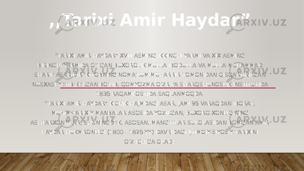 “ TARIXI AMIR HAYDAR” XVIII ASMING IKKINCHI YARMI VA XIX ASMING BIRINCHI YARMIDA O&#39;TGAN BUXOROLIK MULLA IBODULLA VA MULLA MUHAMMAD SHARIF ASARIDIR. KITOBNING NOMA’LUM MUHARRIR TOMONIDAN QISQARTIRILGAN NUSXASI YETIB KELGAN BO&#39;LIB, QOMYOZMA O&#39;ZR FA SHARQSHUNOSLIK INSTITUTIDA 1836 RAQAMI OSTIDA SAQLANMOQDA. “ TARIXI AMIR HAYDAR” KICHIK HAJMDAGI ASAR, JAMI 96 VARAQDAN IBORAT, MUHIM TARIXIY MANBALAR ASOSIDA YOZILGAN, BUXORO XONLIGINING ASHTARXONIYLAR, SHUNINGDEK, ASOSAN, MANG&#39;ITLAR SULOLASIDAN BOMGAN AMIR HAYDAR HUKMRONLIGI (1800—1826-YY.) DAVRIDAGI IJTIMOIY-SIYOSIY TARIXINI O&#39;Z ICHIGA OLADI. ,,Tarixi Amir Haydar” 