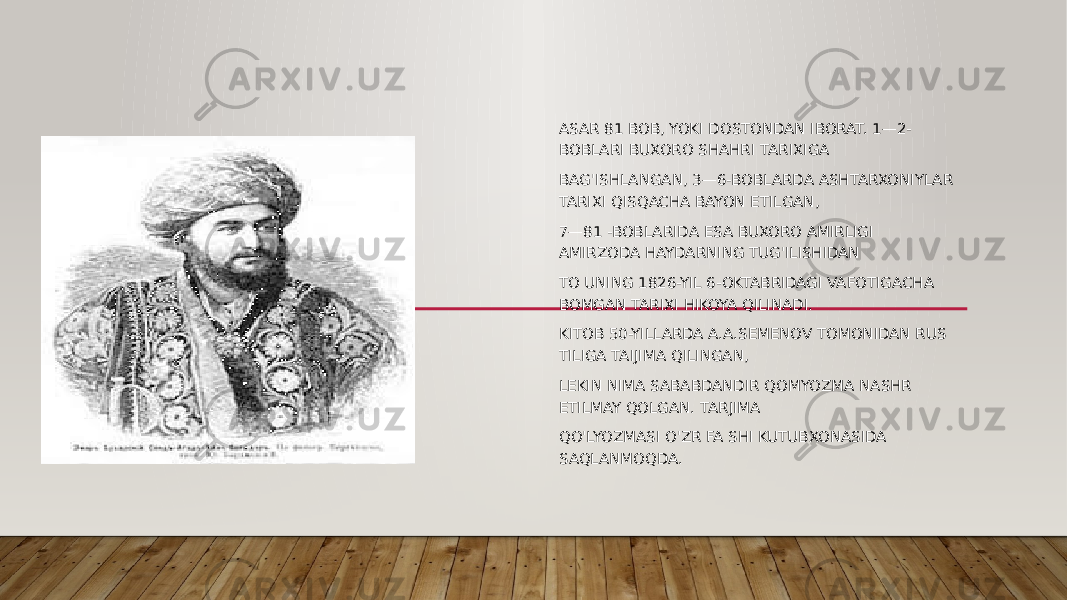 ASAR 81 BOB, YOKI DOSTONDAN IBORAT. 1—2- BOBLARI BUXORO SHAHRI TARIXIGA BAG&#39;ISHLANGAN, 3—6-BOBLARDA ASHTARXONIYLAR TARIXI QISQACHA BAYON ETILGAN, 7—81 -BOBLARIDA ESA BUXORO AMIRLIGI AMIRZODA HAYDARNING TUG&#39;ILISHIDAN TO UNING 1826-YIL 6-OKTABRIDAGI VAFOTIGACHA BOMGAN TARIXI HIKOYA QILINADI. KITOB 50-YILLARDA A.A.SEMENOV TOMONIDAN RUS TILIGA TAIJIMA QILINGAN, LEKIN NIMA SABABDANDIR QOMYOZMA NASHR ETILMAY QOLGAN. TARJIMA QO&#39;LYOZMASI O&#39;ZR FA SHI KUTUBXONASIDA SAQLANMOQDA. 