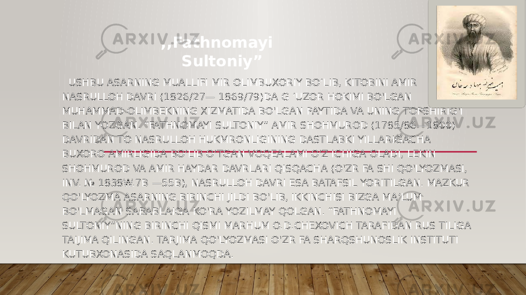  USHBU ASARNING MUALLIFI MIR OLIMBUXORIY BO‘LIB, KITOBINI AMIR NASRULLOH DAVRI (1826/27— 1869/79)DA G ‘UZOR HOKIMI BO&#39;LGAN MUHAMMAD OLIMBEKNING XIZMATIDA BO&#39;LGAN PAYTIDA VA UNING TOPSHIRIG&#39;I BILAN YOZGAN. “FATHNOMAYI SULTONIY” AMIR SHOHMUROD (1785/86—1800) DAVRIDAN TO NASRULLOH HUKMRONLIGINING DASTLABKI YILLARIGACHA BUXORO AMIRLIGIDA BO&#39;LIB O&#39;TGAN VOQEALAMI O&#39;Z ICHIGA OLADI, LEKIN SHOHMUROD VA AMIR HAYDAR DAVRLARI QISQACHA (O&#39;ZR FA SHI QO&#39;LYOZMASI, INV. № 1838W.7B —55B), NASRULLOH DAVRI ESA BATAFSIL YORITILGAN. MAZKUR QO&#39;LYOZMA ASARNING BIRINCHI JILDI BO&#39;LIB, IKKINCHISI BIZGA MA’LUM BO&#39;LMAGAN SABABLAIGA KO&#39;RA YOZILMAY QOLGAN. “FATHNOMAYI SULTONIY”NING BIRINCHI QISMI MARHUM O.D.CHEXOVICH TARAFIDAN RUS TILIGA TAIJIMA QILINGAN. TARJIMA QO&#39;LYOZMASI O&#39;ZR FA SHARQSHUNOSLIK INSTITUTI KUTUBXONASIDA SAQLANMOQDA. ,,Fathnomayi Sultoniy” 