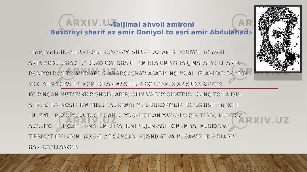 ’’ TARJIMAI AHVOLI AMIRONI BUXOROYI SHARIF AZ AMIR DONIYOL TO ASRI AMIR ABDULAHAD” (“ BUXOROYI SHARIF AMIRLARINING TARJIMAI AHVOLI. AMIR DONIYOLDAN TO AMIR ABDULAHADGACHA”) ASARINING MUALLIFI AHMAD DONISH YOKI AHMAD KALLA NOMI BILAN MASHHUR BO&#39;LGAN, XIX ASRDA KO&#39;ZGA KO&#39;RINGAN MUTAFAKKIR SHOIR, ADIB, OLIM VA DIPLOMATDIR. UNING TO&#39;LA ISMI AHMAD IBN NOSIR IBN YUSUF AL-XANAFIY AL-BUXORIYDIR. BO&#39;LG&#39;USI TARIXCHI 1827-YILI BUXORODA TUG&#39;ILGAN. U YOSHLIGIDAN YAXSHI O&#39;QIB TARIX, MUMTOZ ADABIYOT, RIYOZIYOT-MATEMATIKA, ILMI NUJUM-ASTRONOMIYA, MUSIQA VA TIBBIYOT ILMLARINI YAXSHI O&#39;RGANGAN, HUSNIXAT VA MUSAWIRLIK SIRLARINI HAM EGALLANGAN. «Taijimai ahvoli amironi Buxoroyi sharif az amir Doniyol to asri amir Abdulahad» 