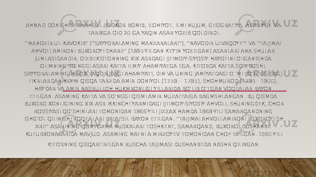 . AHMAD DONISH SERMAHSUL IJODKOR BOMIB, ILOHIYOT, ILMI NUJUM, GEOGRAFIYA, ADABIYOT VA TARIXGA OID 20 GA YAQIN ASAR YOZIB QOLDIRDI. “ MANOZIR UL-KAVOKIB” (“SAYYORALAMING MANZARALARI”), “NAVODIR ULVAQOYE’” VA ’’TAIJIMAI AHVOLI AMIRONI BUXOROYI SHARIF’ (1885-YILDAN KEYIN YOZILGAN) ASARLARI ANA SHULAR JUMLASIDANDIR. O&#39;ZBEKISTONNING XIX ASRDAGI IJTIMOIY-SIYOSIY HAYOTINI O‘IGANISHDA OLIMNING SO‘NGGI ASARI KATTA ILMIY AHAMIYATGA EGA. KITOBDA KATTA SO&#39;ZBOSHI, SAYYORALAMING INSON TAQDIRIDAGI AHAMIYATI, DIN VA UNING JAMIYATDAGI O ‘MI TO‘G‘RISIDAGI FIKRLARDAN KEYIN QISQA TARZDA AMIR DONIYOL (1758— 1785), SHOHMUROD (1785—1800), HAYDAR VA AMIR NASRULLOH HUKMRONLIGI YILLARIDA BO‘LIB O‘TGAN VOQEALAR BAYON ETILGAN. ASAMING KATTA VA SO&#39;NGGI QISMI AMIR MUZAFFAIGA BAGMSHLANGAN. BU QISMDA BUXORO XONLIGINING XIX ASR IKKINCHI YARMIDAGI IJTIMOIY-SIYOSIY AHVOLI, SHUNINGDEK, CHOR ROSSIYASI QO‘SHINLARI TOMONIDAN 1866-YILI JIZZAX HAMDA 1868-YILI SAMARQANDNING ISHG‘OL QILINISHI VOQEALARI BATAFSIL BAYON ETILGAN. ’’TAIJIMAI AHVOLI AMIRONI BUXOROYI SH ARIF’ ASARINING QOMYOZMA NUSXALARI TOSHKENT, SAMARQAND, BUXORO, DUSHANBE KUTUBXONALARIDA MAVJUD. ASAMING MATNI A.MIRZOYEV TOMONIDAN CHOP ETILGAN. 1960-YILI KITOBNING QISQARTIRILGAN RUSCHA TAIJIMASI DUSHANBEDA NASHR QILINGAN. 