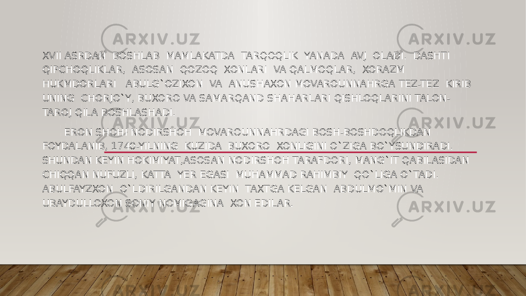 XVII ASRDAN BOSHLAB MAMLAKATDA TARQOQLIK YANADA AVJ OLADI. DASHTI QIPCHOQLIKLAR, ASOSAN QOZOQ XONLARI VA QALMOQLAR, XORAZM HUKMDORLARI ABULG`OZIXON VA ANUSHAXON MOVAROUNNAHRGA TEZ-TEZ KIRIB UNING CHORJO`Y, BUXORO VA SAMARQAND SHAHARLARI QISHLOQLARINI TALON- TAROJ QILA BOSHLASHADI. ERON SHOHI NODIRSHOH MOVAROUNNAHRDAGI BOSH-BOSHDOQLIKDAN FOYDALANIB, 1740-YILNING KUZIDA BUXORO XONLIGINI O`ZIGA BO`YSUNDIRADI. SHUNDAN KEYIN HOKIMIYAT,ASOSAN NODIRSHOH TARAFDORI, MANG`IT QABILASIDAN CHIQQAN NUFUZLI, KATTA YER EGASI MUHAMMAD RAHIMBIY QO`LIGA O`TADI. ABULFAYZXON O`LDIRILGANDAN KEYIN TAXTGA KELGAN ABDULMO`MIN VA UBAYDULLOXON SONIY NOMIGAGINA XON EDILAR. 