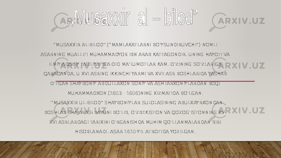 “ MUSAXXIR AL-BILOD” (“MAMLAKATLARNI BO&#39;YSUNDIRUVCHI”) NOMLI ASARNING MUALLIFI MUHAMMADYOR IBN ARAB KATTAGONDIR. UNING HAYOTI VA ILMIY-ADABIY FAOLIYATIGA OID MA’LUMOTLAR KAM. O&#39;ZINING SO&#39;ZLARIGA QARAGANDA, U XVI ASRING IKKINCHI YARMI VA XVII ASR BOSHLARIDA YASHAB O&#39;TGAN SHAYBONIY ABDULLAXON SONIY VA ASHTARXONIYLARDAN BOQI MUHAMMADXON (1603—1606)NING XIZMATIDA BO&#39;LGAN. “ MUSAXXIR UL-BILOD” SHAYBONIYLAR SULOLASINING ABULXAYRXONDAN BOSHLAB SHAJARASI BAYONI BO&#39;LIB, O&#39;ZBEKISTON VA QOZOG&#39;ISTONNING XV- XVI ASRLARDAGI TARIXINI O&#39;RGANISHDA MUHIM QO&#39;LLANMALARDAN BIRI HISOBLANADI. ASAR 1610-YIL ATROFIDA YOZILGAN. 