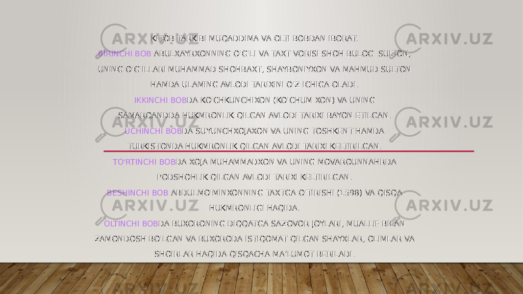 KITOB TARKIBI MUQADDIMA VA OLTI BOBDAN IBORAT. BIRINCHI BOB ABULXAYRXONNING O&#39;G&#39;LI VA TAXT VORISI SHOH BULOG&#39; SULTON, UNING O&#39;G&#39;ILLARI MUHAMMAD SHOHBAXT, SHAYBONIYXON VA MAHMUD SULTON HAMDA ULAMING AVLODI TARIXINI O&#39;Z ICHIGA OLADI. IKKINCHI BOB DA KO&#39;CHKUNCHIXON (KO&#39;CHUM XON) VA UNING SAMARQANDDA HUKMRONLIK QILGAN AVLODI TARIXI BAYON ETILGAN. UCHINCHI BOB DA SUYUNCHXOJAXON VA UNING TOSHKENT HAMDA TURKISTONDA HUKMRONLIK QILGAN AVLODI TARIXI KELTIRILGAN. TO&#39;RTINCHI BOB DA XOJA MUHAMMADXON VA UNING MOVAROUNNAHRDA PODSHOHLIK QILGAN AVLODI TARIXI KELTIRILGAN. BESHINCHI BOB ABDULMO&#39;MINXONNING TAXTGA O&#39;TIRISHI (1598) VA QISQA HUKMRONLIGI HAQIDA. OLTINCHI BOB DA BUXORONING DIQQATGA SAZOVOR JOYLARI, MUALLIF BILAN ZAMONDOSH BO&#39;LGAN VA BUXORODA ISTIQOMAT QILGAN SHAYXLAR, OLIMLAR VA SHOIRLAR HAQIDA QISQACHA MA’LUMOT BERILADI. 