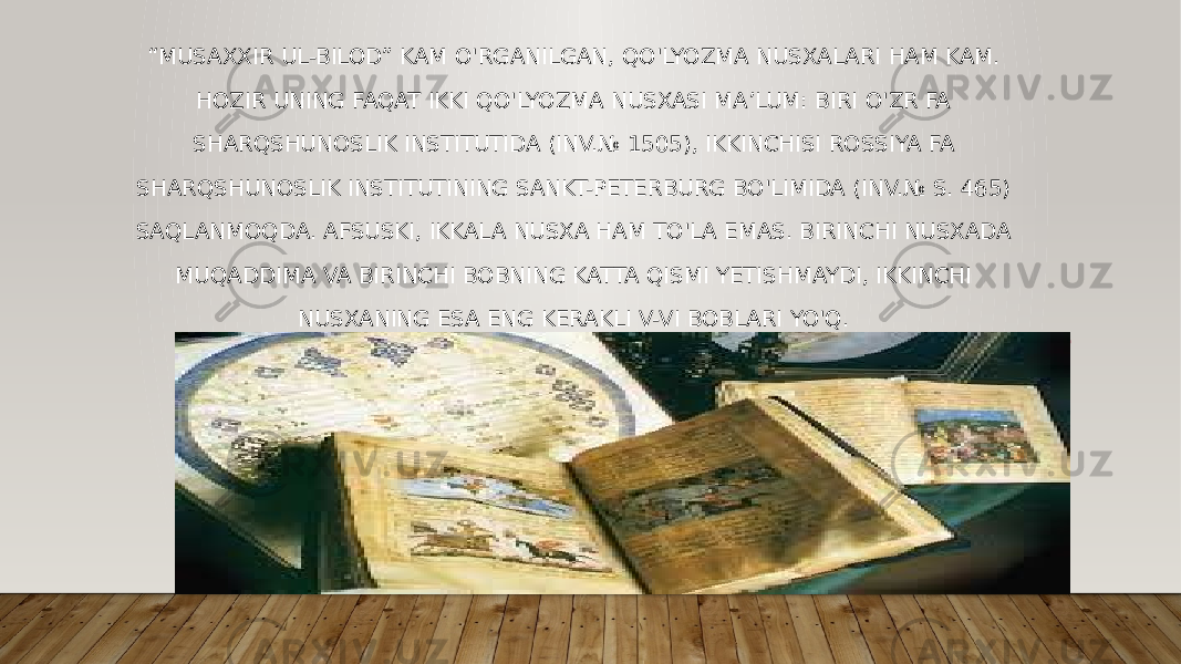 “ MUSAXXIR UL-BILOD” KAM O&#39;RGANILGAN, QO&#39;LYOZMA NUSXALARI HAM KAM. HOZIR UNING FAQAT IKKI QO&#39;LYOZMA NUSXASI MA’LUM: BIRI O&#39;ZR FA SHARQSHUNOSLIK INSTITUTIDA (INV.№ 1505), IKKINCHISI ROSSIYA FA SHARQSHUNOSLIK INSTITUTINING SANKT-PETERBURG BO&#39;LIMIDA (INV.№ S. 465) SAQLANMOQDA. AFSUSKI, IKKALA NUSXA HAM TO&#39;LA EMAS. BIRINCHI NUSXADA MUQADDIMA VA BIRINCHI BOBNING KATTA QISMI YETISHMAYDI, IKKINCHI NUSXANING ESA ENG KERAKLI V-VI BOBLARI YO&#39;Q. 