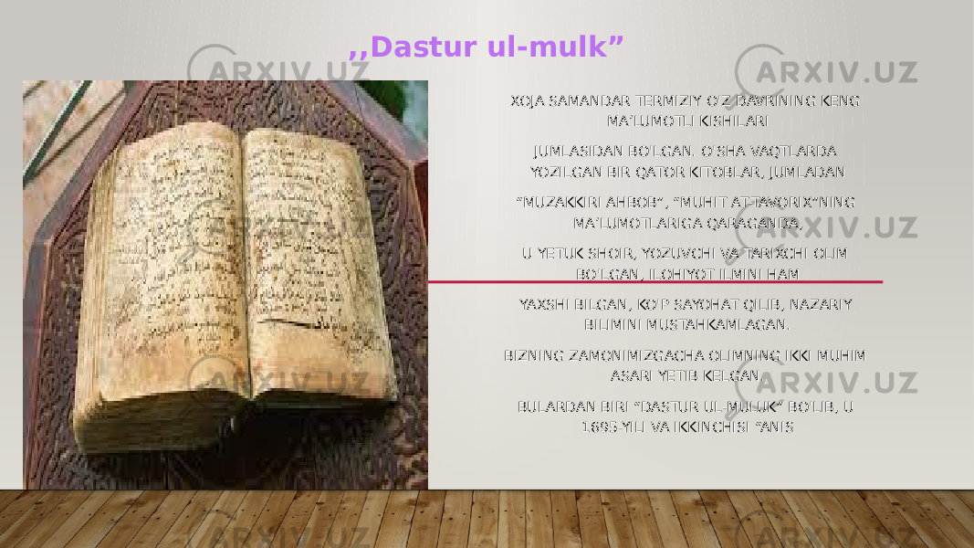 XOJA SAMANDAR TERMIZIY O&#39;Z DAVRINING KENG MA’LUMOTLI KISHILARI JUMLASIDAN BO&#39;LGAN. O&#39;SHA VAQTLARDA YOZILGAN BIR QATOR KITOBLAR, JUMLADAN “ MUZAKKIRI AHBOB”, “MUHIT AT-TAVORIX”NING MA’LUMOTLARIGA QARAGANDA, U YETUK SHOIR, YOZUVCHI VA TARIXCHI OLIM BO&#39;LGAN, ILOHIYOT ILMINI HAM YAXSHI BILGAN, KO&#39;P SAYOHAT QILIB, NAZARIY BILIMINI MUSTAHKAMLAGAN. BIZNING ZAMONIMIZGACHA OLIMNING IKKI MUHIM ASARI YETIB KELGAN. BULARDAN BIRI “DASTUR UL-MULUK” BO&#39;LIB, U 1695-YILI VA IKKINCHISI “ANIS ,,Dastur ul-mulk” 