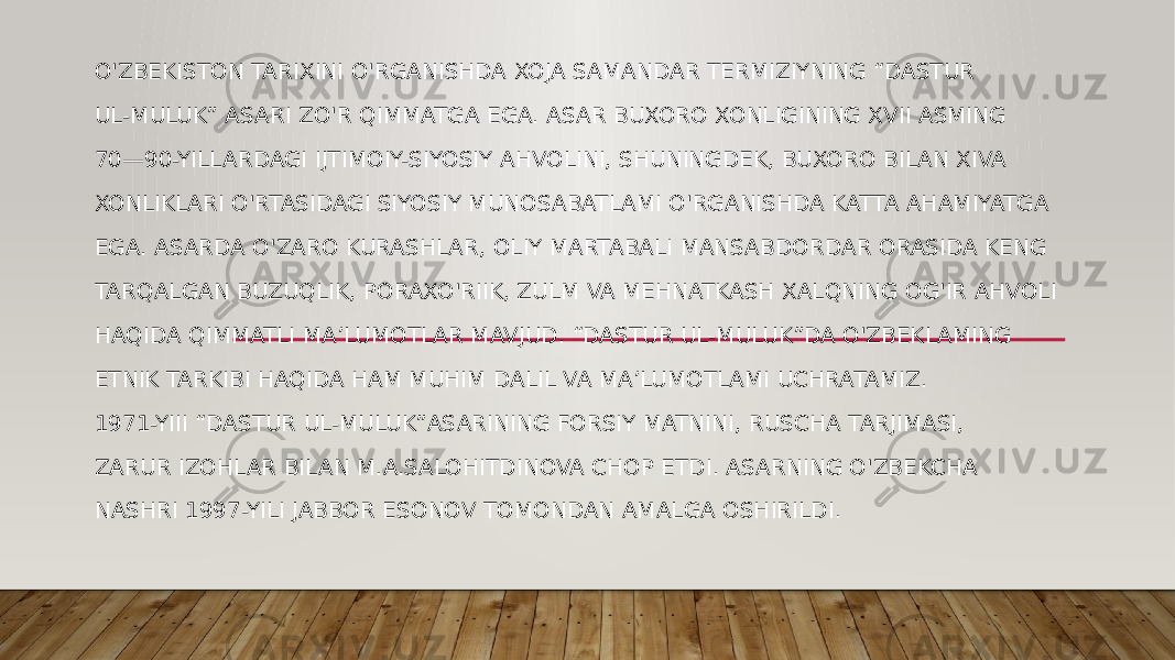 O&#39;ZBEKISTON TARIXINI O&#39;RGANISHDA XOJA SAMANDAR TERMIZIYNING “DASTUR UL-MULUK” ASARI ZO&#39;R QIMMATGA EGA. ASAR BUXORO XONLIGINING XVII ASMING 70—90-YILLARDAGI IJTIMOIY-SIYOSIY AHVOLINI, SHUNINGDEK, BUXORO BILAN XIVA XONLIKLARI O&#39;RTASIDAGI SIYOSIY MUNOSABATLAMI O&#39;RGANISHDA KATTA AHAMIYATGA EGA. ASARDA O&#39;ZARO KURASHLAR, OLIY MARTABALI MANSABDORDAR ORASIDA KENG TARQALGAN BUZUQLIK, PORAXO&#39;RIIK, ZULM VA MEHNATKASH XALQNING OG&#39;IR AHVOLI HAQIDA QIMMATLI MA’LUMOTLAR MAVJUD. “DASTUR UL-MULUK”DA O&#39;ZBEKLAMING ETNIK TARKIBI HAQIDA HAM MUHIM DALIL VA MA’LUMOTLAMI UCHRATAMIZ. 1971-YIII “DASTUR UL-MULUK”ASARINING FORSIY MATNINI, RUSCHA TARJIMASI, ZARUR IZOHLAR BILAN M.A.SALOHITDINOVA CHOP ETDI. ASARNING O&#39;ZBEKCHA NASHRI 1997-YILI JABBOR ESONOV TOMONDAN AMALGA OSHIRILDI. 