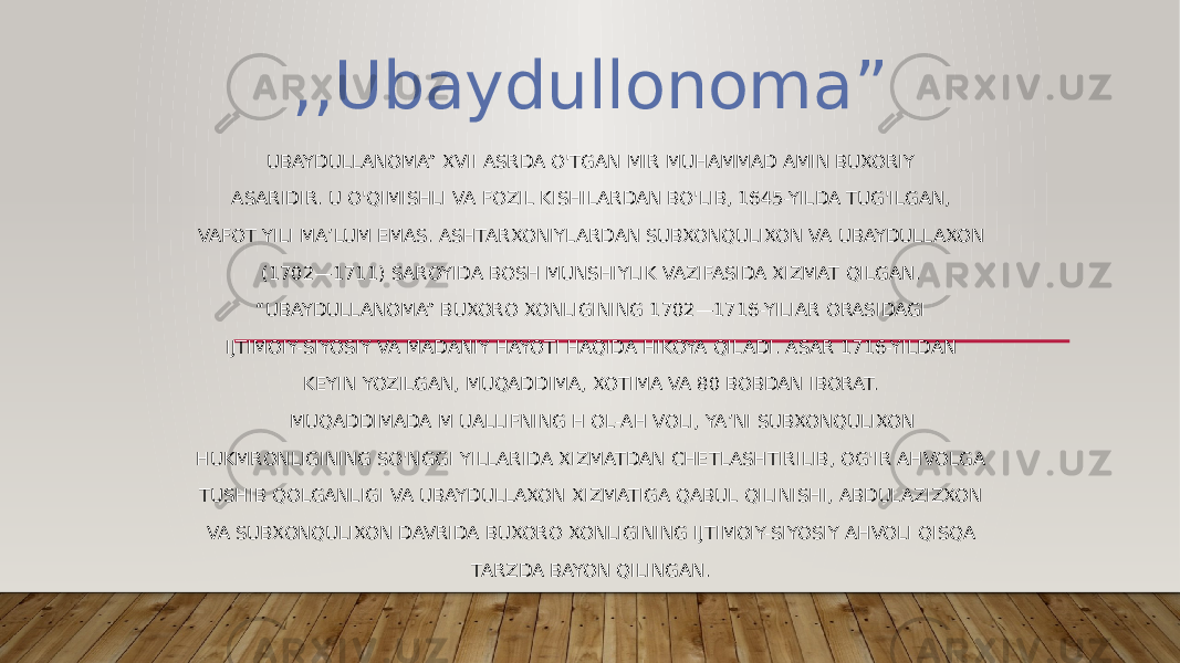 UBAYDULLANOMA” XVII ASRDA O&#39;TGAN MIR MUHAMMAD AMIN BUXORIY ASARIDIR. U O&#39;QIMISHLI VA FOZIL KISHILARDAN BO&#39;LIB, 1645-YILDA TUG&#39;ILGAN, VAFOT YILI MA’LUM EMAS. ASHTARXONIYLARDAN SUBXONQULIXON VA UBAYDULLAXON (1702—1711) SAROYIDA BOSH MUNSHIYLIK VAZIFASIDA XIZMAT QILGAN. “ UBAYDULLANOMA” BUXORO XONLIGINING 1702—1716-YILIAR ORASIDAGI IJTIMOIY-SIYOSIY VA MADANIY HAYOTI HAQIDA HIKOYA QILADI. ASAR 1716-YILDAN KEYIN YOZILGAN, MUQADDIMA, XOTIMA VA 80 BOBDAN IBORAT. MUQADDIMADA M UALLIFNING H OL-AH VOLI, YA’NI SUBXONQULIXON HUKMRONLIGINING SO&#39;NGGI YILLARIDA XIZMATDAN CHETLASHTIRILIB, OG&#39;IR AHVOLGA TUSHIB QOLGANLIGI VA UBAYDULLAXON XIZMATIGA QABUL QILINISHI, ABDULAZIZXON VA SUBXONQULIXON DAVRIDA BUXORO XONLIGINING IJTIMOIY-SIYOSIY AHVOLI QISQA TARZDA BAYON QILINGAN.,,Ubaydullonoma” 