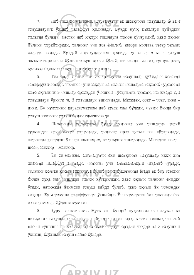 2. Лаб-тиш сигматизми. Сирғалувчи ва шовқинли товушлар ф ва в товушларига ўхшаб талаффуз қилинади. Бунда нутқ аъзолари қуйидаги ҳолатда бўлади: пастки лаб юқори тишларга томон кўтарилиб, ҳаво оқими йўлини торайтиради, тилнинг учи эса ёйилиб, юқори милкка тегар-тегмас ҳолатга келади. Бундай артикулятсион ҳолатда ф ва с , в ва з товуш элементларига эга бўлган товуш ҳосил бўлиб, натижада ноаниқ, тушунарсиз, қулоққа ёқимсиз товуш талаффуз этилади. 3. Тил олди сигматизми. Сирғалувчи товушлар қуйидаги ҳолатда талаффуз этилади. Тилнинг учи юқори ва пастки тишларга тақалиб туради ва ҳаво оқимининг тишлар орасидан ўтишига тўсқинлик қилади, натижада с, з товушлари ўрнига т, д товушлари эшитилади. Масалан, соат – тоат, зина – дина. Бу нуқсонни парасигматизм деб атаса ҳам бўлади, чунки бунда бир товуш иккинчи товуш билан алмашинади. 4. Шовқинли сигматизм. Бунда тилнинг учи тишларга тегиб турмасдан оғиз ичига тортилади, тилнинг орқа қисми эса кўтарилади, натижада портлаш ўрнига юмшоқ ш, ж товуши эшитилади. Масалан: соат – шоат, занжир – жанжир. 5. Ён сигматизм. Сирғалувчи ёки шовқинли товушлар икки хил оҳангда талаффуз этилади: тилнинг учи альвеолаларга тақалиб туради, тилнинг қолган қисми эса қирра бўлиб, оғиз бўшлиғида ётади ва бир томони билан орқа жағ тишлари томон кўтарилади, ҳаво оқими тилнинг ёнидан ўтади, натижада ёқимсиз товуш пайдо бўлиб, ҳаво оқими ён томондан чиқади. Бу л товуши талаффузига ўхшайди. Ён сигматизм бир томонли ёки икки томонли бўлиши мумкин. 6. Бурун сигматизми. Нутқнинг бундай нуқсонида сирғалувчи ва шовқинли товушлар талаффузи пайтида тилнинг орқа қисми юмшоқ танглай пастга тушиши натижасида ҳаво оқими бурун орқали чиқади ва х товушига ўхшаш, беўхшов товуш пайдо бўлади. 