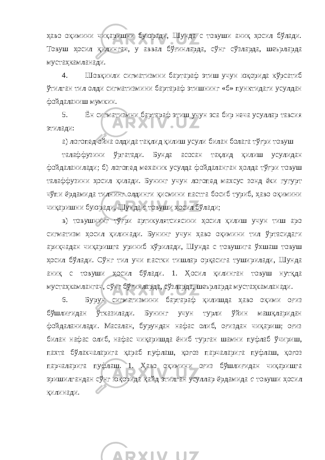 ҳаво оқимини чиқаришни буюради, Шунда с товуши аниқ ҳосил бўлади. Товуш ҳосил қилингач, у аввал бўғинларда, сўнг сўзларда, шеърларда мустаҳкамланади. 4. Шовқинли сигматизмни бартараф этиш учун юқорида кўрсатиб ўтилган тил олди сигматизмини бартараф этишнинг «б» пунктидаги усулдан фойдаланиш мумкин. 5. Ён сигматизмни бартараф этиш учун эса бир неча усуллар тавсия этилади: а) логопед ойна олдида тақлид қилиш усули билан болага тўғри товуш талаффузини ўргатади. Бунда асосан тақлид қилиш усулидан фойдаланилади; б) логопед механик усулда фойдаланган ҳолда тўғри товуш талаффузини ҳосил қилади. Бунинг учун логопед махсус зонд ёки гугурт чўпи ёрдамида тилнинг олдинги қисмини пастга босиб туриб, ҳаво оқимини чиқаришни буюради, Шунда с товуши ҳосил бўлади; в) товушнинг тўғри артикулятсиясини ҳосил қилиш учун тиш аро сигматизм ҳосил қилинади. Бунинг учун ҳаво оқимини тил ўртасидаги ариқчадан чиқаришга уриниб кўрилади, Шунда с товушига ўхшаш товуш ҳосил бўлади. Сўнг тил учи пастки тишлар орқасига туширилади, Шунда аниқ с товуши ҳосил бўлади. 1. Ҳосил қилинган товуш нутқда мустаҳкамлангач, сўнг бўғинларда, сўзларда, шеърларда мустаҳкамланади. 6. Бурун сигматизмини бартараф қилишда ҳаво оқими оғиз бўшлиғидан ўтказилади. Бунинг учун турли ўйин машқларидан фойдаланилади. Масалан, бурундан нафас олиб, оғиздан чиқариш; оғиз билан нафас олиб, нафас чиқаришда ёниб турган шамни пуфлаб ўчириш, пахта бўлакчаларига қараб пуфлаш, қоғоз парчаларига пуфлаш, қоғоз парчаларига пуфлаш. 1. Ҳаво оқимини оғиз бўшлиғидан чиқаришга эришилгандан сўнг юқорида қайд этилган усуллар ёрдамида с товуши ҳосил қилинади. 