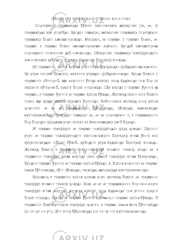 Шовқинли товушларнинг ҳосил қилиниши Сирғалувчи товушларда бўлган камчиликлар шовқинли ( ш, ж, ч ) товушларда ҳам учрайди. Бундан ташқари, шовқинли товушлар сирғалувчи товушлар билан алмаштирилади. Масалан, ш товуши с товуши билан, ж товуши з товуши билан алмаштирилиши мумкин. Бундай алмаштириш сирғалувчи сигматизм деб номланади. Шовқинли товушлар талаффузидаги камчиликлар қуйидаги усуллар ёрдамида бартараф этилади. Ш товушини ҳосил қилиш учун тақлид усулидан фойдаланиш мумкин. Бу усул натижа бермаса, механик усулдан фойдаланилади. Бунда болага с товушини айттириб, шу вақтнинг ўзида махсус зонд ёрдамида тил бир оз юқорига кўтарилиб, орқага бироз итарилади. Шу вақтда с товуши ўрнига ш товуши, з товуши ўрнига ж товуши ҳосил бўлади. Логопед секин-аста болага тилни шу ҳолда ушлаб туришга ўргатади. Кейинчалик логопед аниқ ҳосил қилинган ш ва ж товушларини бўғинларда, сўзларда, жумлаларда мустаҳкамлайди. Булардан ташқари ш, ж ва сирғалувчи с, з товушларини бир-биридан фарқлаш учун оғзаки ва ёзма машқлар олиб боради. Ж товуши талаффузи ж товуши талаффузидан фарқ қилади. Шунинг учун ж товуши талаффузидаги камчиликларни бартараф этиш ўзига хос хусусиятлардан иборат бўлиб, қуйидаги усул ёрдамида бартараф этилади. Логопед болага ч товушни аниқ талаффуз этишни таклиф этади ва ч товушини талаффуз этиш вақтида овоз қўшиб талаффуз этиш буюрилади, бунда ч товуши ўрнига ж товуши ҳосил бўлади. 1. Ҳосил қилинган җ товуши аввал бўғинларда, сўнг сўзларда, гапларда, шеърларда мустаҳкамланади. Қоришиқ ч товушини ҳосил қилиш учун логопед болага ж товушини талаффуз этишни таклиф қилади. Бола ж-ж-ж товушларини бир неча марта талаффуз этиш вақтида логопед махсус зонд ёрдамида тил учини орқага бироз итаради, Шунда ж товуши ўрнига қоришиқ ч товуши ҳосил бўлади. Ч товушини бола мустақил талаффуз қилгач, ч товуши аввал ёпиқ бўғинларда (ач-оч-уч-ич-уч), сўнг очиқ бўқинларда (ча-чо-чу-чи) мустаҳкамланади. 