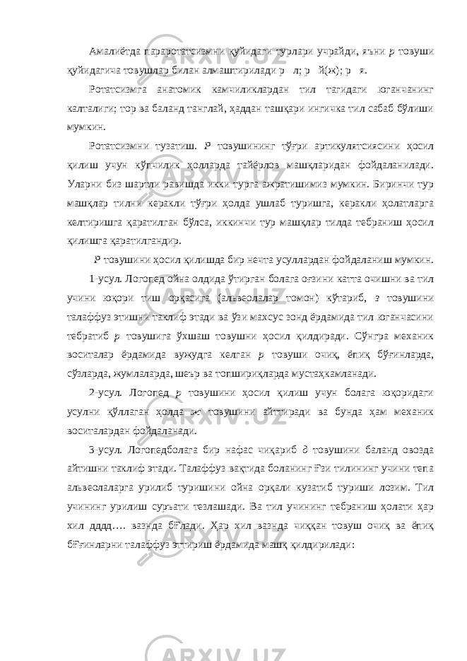 Амалиётда параротатсизмни қуйидаги турлари учрайди, яъни р товуши қуйидагича товушлар билан алмаштирилади р  л; р  й(ж); р  я. Ротатсизмга анатомик камчиликлардан тил тагидаги юганчанинг калталиги; тор ва баланд танглай, ҳаддан ташқари ингичка тил сабаб бўлиши мумкин. Ротатсизмни тузатиш. Р товушининг тўғри артикулятсиясини ҳосил қилиш учун кўпчилик ҳолларда тайёрлов машқларидан фойдаланилади. Уларни биз шартли равишда икки турга ажратишимиз мумкин. Биринчи тур машқлар тилни керакли тўғри ҳолда ушлаб туришга, керакли ҳолатларга келтиришга қаратилган бўлса, иккинчи тур машқлар тилда тебраниш ҳосил қилишга қаратилгандир. Р товушини ҳосил қилишда бир нечта усуллардан фойдаланиш мумкин. 1-усул. Логопед ойна олдида ўтирган болага оғзини катта очишни ва тил учини юқори тиш орқасига (альвеолалар томон) кўтариб, з товушини талаффуз этишни таклиф этади ва ўзи махсус зонд ёрдамида тил юганчасини тебратиб р товушига ўхшаш товушни ҳосил қилдиради. Сўнгра механик воситалар ёрдамида вужудга келган р товуши очиқ, ёпиқ бўғинларда, сўзларда, жумлаларда, шеър ва топшириқларда мустаҳкамланади. 2-усул. Логопед р товушини ҳосил қилиш учун болага юқоридаги усулни қўллаган ҳолда ж товушини айттиради ва бунда ҳам механик воситалардан фойдаланади. 3-усул. Логопедболага бир нафас чиқариб д товушини баланд овозда айтишни таклиф этади. Талаффуз вақтида боланинг Ғзи тилининг учини тепа альвеолаларга урилиб туришини ойна орқали кузатиб туриши лозим. Тил учининг урилиш суръати тезлашади. Ва тил учининг тебраниш ҳолати ҳар хил дддд…. вазнда бҒлади. Ҳар хил вазнда чиққан товуш очиқ ва ёпиқ бҒғинларни талаффуз эттириш ёрдамида машқ қилдирилади: 