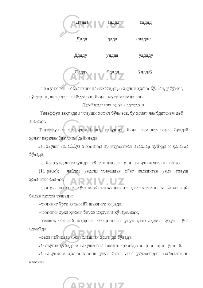 Дидда адддд адддд Дддд дддд оддддо Дддду удддд удддду Дддду Ғдддд ўддддў Тил учининг тебраниши натижасида р товуши ҳосил бўлгач, у бўғин, сўзларни, шеърларни айттириш билан мустаҳкамланади. Ламбдатсизм ва уни тузатиш Талаффуз вақтида л товуши ҳосил бўлмаса, бу ҳолат ламбдатсизм деб аталади. Талаффуз ва л товуши бошқа товушлар билан алмаштирилса, бундай ҳолат параламбдатсизм дейилади. Л товуши талаффуз этилганда артикуляцион аъзолар қуйидаги ҳолатда бўлади; – лаблар ундош товушдан сўнг келадиган унли товуш ҳолатини олади (11-расм); лаблар ундош товушдан сҒнг келадиган унли товуш ҳолатини ола-ди; – тил учи юқорига кўтарилиб альвеолаларга қаттиқ тегади ва бироз зарб билан пастга тушади; – тилнинг ўрта қисми ёй шаклига киради; – тилнинг орқа қисми бироз юқорига кўтарилади; – юмшоқ танглай юқорига кҒтарилгани учун ҳаво оқими бурунга ўта олмайди; – овоз пайчалари жипслашган ҳолатда бўлади. Л товуши қуйидаги товушларга алмаштирилади: л  р; л  в; л  у; л  й. Л товушини ҳосил қилиш учун бир нечта усуллардан фойдаланиш мумкин. 