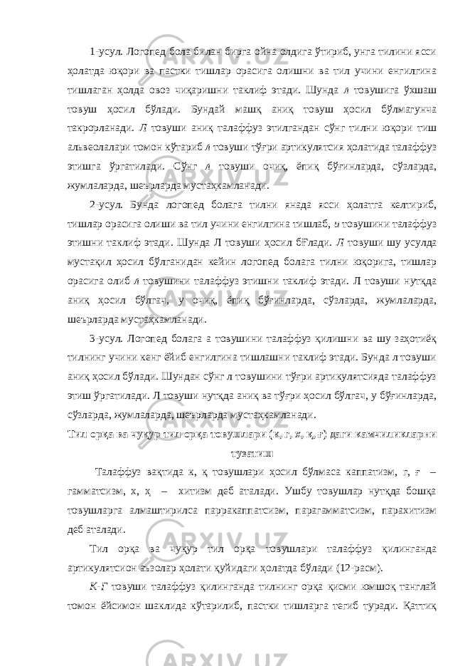 1-усул. Логопед бола билан бирга ойна олдига ўтириб, унга тилини ясси ҳолатда юқори ва пастки тишлар орасига олишни ва тил учини енгилгина тишлаган ҳолда овоз чиқаришни таклиф этади. Шунда л товушига ўхшаш товуш ҳосил бўлади. Бундай машқ аниқ товуш ҳосил бўлмагунча такрорланади. Л товуши аниқ талаффуз этилгандан сўнг тилни юқори тиш альвеолалари томон кўтариб л товуши тўғри артикулятсия ҳолатида талаффуз этишга ўргатилади. Сўнг л товуши очиқ, ёпиқ бўғинларда, сўзларда, жумлаларда, шеърларда мустаҳкамланади. 2-усул. Бунда логопед болага тилни янада ясси ҳолатга келтириб, тишлар орасига олиши ва тил учини енгилгина тишлаб, и товушини талаффуз этишни таклиф этади. Шунда Л товуши ҳосил бҒлади. Л товуши шу усулда мустақил ҳосил бўлганидан кейин логопед болага тилни юқорига, тишлар орасига олиб л товушини талаффуз этишни таклиф этади. Л товуши нутқда аниқ ҳосил бўлгач, у очиқ, ёпиқ бўғинларда, сўзларда, жумлаларда, шеърларда мустаҳкамланади. 3-усул. Логопед болага а товушини талаффуз қилишни ва шу заҳотиёқ тилнинг учини кенг ёйиб енгилгина тишлашни таклиф этади. Бунда л товуши аниқ ҳосил бўлади. Шундан сўнг л товушини тўғри артикулятсияда талаффуз этиш ўргатилади. Л товуши нутқда аниқ ва тўғри ҳосил бўлгач, у бўғинларда, сўзларда, жумлаларда, шеърларда мустаҳкамланади. Тил орқа ва чуқур тил орқа товушлари (к, г, х, қ, ғ) даги камчиликларни тузатиш Талаффуз вақтида к, қ товушлари ҳосил бўлмаса каппатизм, г, ғ – гамматсизм, х, ҳ – хитизм деб аталади. Ушбу товушлар нутқда бошқа товушларга алмаштирилса парракаппатсизм, парагамматсизм, парахитизм деб аталади. Тил орқа ва чуқур тил орқа товушлари талаффуз қилинганда артикулятсион аъзолар ҳолати қуйидаги ҳолатда бўлади (12-расм). К-Г товуши талаффуз қилинганда тилнинг орқа қисми юмшоқ танглай томон ёйсимон шаклида кўтарилиб, пастки тишларга тегиб туради. Қаттиқ 