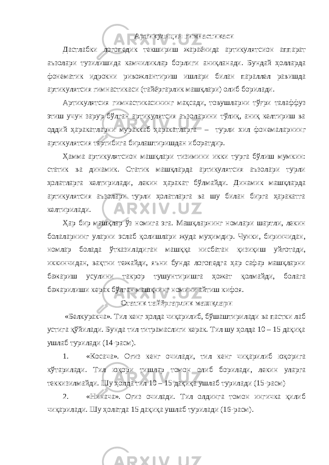 Артикуляция гимнастикаси Дастлабки логопедик текшириш жараёнида артикулятсион аппарат аъзолари тузилишида камчиликлар борлиги аниқланади. Бундай ҳолларда фонематик идрокни ривожлантириш ишлари билан параллел равишда артикулятсия гимнастикаси (тайёргарлик машқлари) олиб борилади. Артикулятсия гимнастикасининг мақсади, товушларни тўғри талаффуз этиш учун зарур бўлган артикулятсия аъзоларини тўлиқ, аниқ келтириш ва оддий ҳаракатларни мураккаб ҳаракатларга – турли хил фонемаларнинг артикулятсия тартибига бирлаштиришдан иборатдир. Ҳамма артикулятсион машқлари тизимини икки турга бўлиш мумкин: статик ва динамик. Статик машқларда артикулятсия аъзолари турли ҳолатларга келтирилади, лекин ҳаракат бўлмайди. Динамик машқларда артикулятсия аъзолари турли ҳолатларга ва шу билан бирга ҳаракатга келтирилади. Ҳар бир машқлар ўз номига эга. Машқларнинг номлари шартли, лекин болаларнинг уларни эслаб қолишлари жуда муҳимдир. Чунки, биринчидан, номлар болада ўтказиладиган машққа нисбатан қизиқиш уйғотади, иккинчидан, вақтни тежайди, яъни бунда логопедга ҳар сафар машқларни бажариш усулини такрор тушунтиришга ҳожат қолмайди, болага бажарилиши керак бўлган машқнинг номини айтиш кифоя. Статик тайёргарлик машқлари «Белкуракча». Тил кенг ҳолда чиқарилиб, бўшаштирилади ва пастки лаб устига қўйилади. Бунда тил титрамаслиги керак. Тил шу ҳолда 10 – 15 дақиқа ушлаб турилади (14-расм). 1. «Косача». Оғиз кенг очилади, тил кенг чиқарилиб юқорига кўтарилади. Тил юқори тишлар томон олиб борилади, лекин уларга теккизилмайди. Шу ҳолда тил 10 – 15 дақиқа ушлаб турилади (15-расм) 2. «Нинача». Оғиз очилади. Тил олдинга томон ингичка қилиб чиқарилади. Шу ҳолатда 15 дақиқа ушлаб турилади (16-расм). 